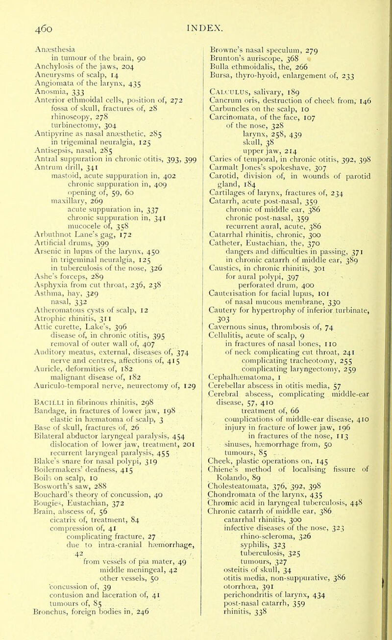 Anesthesia in tumour of the brain, 90 Anchylosis of the jaws, 204 Aneurysms of scalp, 14 Angiomata of the larynx, 435 Anosmia, 333 Anterior ethmoidal cells, position of, 272 fossa of skull, fractures of, 28 rhinoscopy, 278 turbinectomy, 304 Antipyrine as nasal anesthetic, 285 in trigeminal neuralgia, 125 Antisepsis, nasal, 285 Antral suppuration in chronic otitis, 393, 399 Antrum drill, 341 mastoid, acute suppuration in, 402 chronic suppuration in, 409 opening of, 59, 60 maxillary, 269 acute suppuration in, 337 chronic suppuration in, 341 mucocele of, 358 Arbuthnot Lane's gag, 172 Artificial drums, 399 Arsenic in lupus of the larynx, 450 in trigeminal neuralgia, 125 in tuberculosis of the nose, 326 Ashe's forceps, 289 Asphyxia from cut throat, 236, 238 Asthma, hay, 329 nasal, 332 Atheromatous cysts of scalp, 12 Atrophic rhinitis, 311 Attic curette, Lake's, 396 disease of, in chronic otitis, 395 removal of outer wall of, 407 Auditory meatus, external, diseases of, 374 nerve and centres, affections of, 415 Auricle, deformities of, 182 malignant disease of, 182 Auriculotemporal nerve, neurectomy of, 129 Bacilli in fibrinous rhinitis, 298 Bandage, in fractures of lower jaw, 198 elastic in hematoma of scalp, 3 Base of skull, fractures of, 26 Bilateral abductor laryngeal paralysis, 454 dislocation of lower jaw, treatment, 201 recurrent laryngeal paralysis, 455 Blake's snare for nasal polypi, 319 Boilermakers' deafness, 415 Boils on scalp, 10 Bosworth's saw, 288 Bouchard's theory of concussion, 40 Bougies Eustachian, 372 Brain, abscess of, 56 cicatrix of, treatment, 84 compression of, 41 complicating fracture, 27 ■ due to intra-cranial hemorrhage, 42 from vessels of pia mater, 49 middle meningeal, 42 other vessels, 50 concussion of, 39 contusion and laceration of, 41 tumours of, 85 Bronchus, foreign bodies in, 246 Browne's nasal speculum, 279 Brunton's auriscope, 368 Bulla ethmoidalis, the, 266 Bursa, thyro-hyoid, enlargement of, 233 Calculus, salivary, 189 Cancrum oris, destruction of cheek from, 146 Carbuncles on the scalp, 10 Carcinomata, of the face, 107 of the nose, 328 larvnx, 258, 439 skull, 38 upper jaw, 214 Caries of temporal, in chronic otitis, 392, 398 Carmalt Jones's spokeshave, 307 Carotid, division of, in wounds of parotid gland, 184 Cartilages of larynx, fractures of, 234 Catarrh, acute post-nasal, 359 chronic of middle ear, 386 chronic post-nasal, 359 recurrent aural, acute, 386 Catarrhal rhinitis, chronic, 300 Catheter, Eustachian, the, 370 dangers and difficulties in passing, 371 in chronic catarrh of middle ear, 389 Caustics, in chronic rhinitis, 301 for aural polypi, 397 perforated drum, 400 Cauteiisation for facial lupus, 10 f of nasal mucous membrane, 330 Cautery for hypertrophy of inferior turbinate, 303 Cavernous sinus, thrombosis of, 74 Cellulitis, acute of scalp, 9 in fractures of nasal bones, 110 of neck complicating cut throat, 241 complicating tracheotomy, 255 complicating laryngectomy, 259 Cephalhematoma, I Cerebellar abscess in otitis media, 57 Cerebral abscess, complicating middle-ear disease, 57, 410 treatment of, 66 complications of middle-ear disease, 410 injury in fracture of lower jaw, 196 in fractures of the nose, 113 sinuses, hemorrhage from, 50 tumours, 85 , . Cheek, plastic operations on, 145 Chiene's method of localising fissure of Rolando, 89 Cholesteatomata, 376, 392, 398 Chondromata of the larynx, 435 Chromic acid in laryngeal tuberculosis, 448 Chronic catarrh of middle ear, 386 catarrhal rhinitis, 300 infective diseases of the nose, 323 rhino-scleroma, 326 syphilis, 323 tuberculosis, 325 tumours, 327 osteitis of skull, 34 otitis media, non-suppuiative, 386 otorrhoea, 391 perichondritis of larynx, 434 post-nasal catarrh, 359 rhinitis, 338