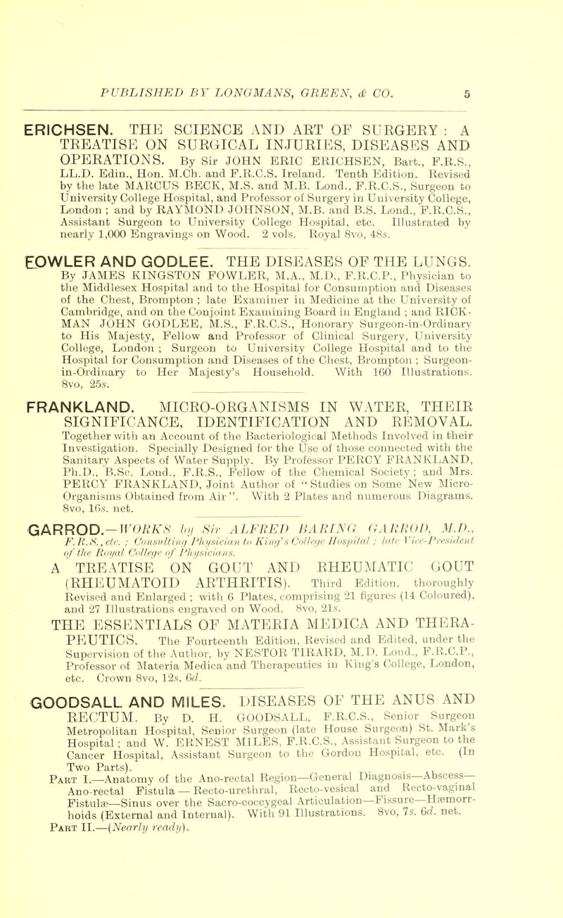 ERICHSEN. THE SCIENCE AND AET OF SUEGERY : A TEEATISE ON SUEGICAL INJURIES, DISEASES AND OPEEATIONS. By Sir JOHN ERIC ERICHSEN, Bart., P.R.S., LL.D. Edin., Hon. M.Ch. and F.R.C.S. Ireland. Tenth Edition. Revised by the late MARCUS BECK, M.S. and M.B. Lond., F.R.C.S., Surgeon to University College Hospital, and Professor o£ Surgery in University College, London ; and by RAYMOND JOHNSON, M.B. and B.S. Lond., F.R.C.S., Assistant Surgeon to University College Hospital, etc. Illustrated by nearly 1,000 Engravings on Wood. 2 vols. Royal 8vo, 48s. ELOWLER AND GODLEE. THE DISEASES OF THE LUNGS. By JAMES KINGSTON FOWLER, M.A., M.D., F.R.C.P., Physician to the Middlesex Hospital and to the Hospital for Consumption and Diseases of the Chest, Brompton ; late Examiner in Medicine at the University of Cambridge, and on the Conjoint Examining Board in England ; and RICK- MAN JOHN GODLEE, M.S., F.R.C.S., Honorary Surgeon-in-Ordinary to His Majesty, Fellow and Professor of Clinical Surgery, University College, London ; Surgeon to University College Hospital and to the Hospital for Consumption and Diseases of the Chest, Brompton ; Surgeon- in-Ordinary to Her Majesty's Household. With 160 Illustrations. 8vo, 25s. FRANKLAND. MICRO-ORGANISMS IN WATER, THEIR SIGNIFICANCE, IDENTIFICATION AND REMOVAL. Together with an Account of the Bacteriological Methods Involved in their Investigation. Specially Designed for the Use of those connected with the Sanitary Aspects of Water Supply. By Professor PERCY FRANKLAND, Ph.D., B.Sc. Lond., F.R.S., Fellow of the Chemical Society ; and Mrs. PERCY FRANKLAND, Joint Author of  Studies on Some New Micro- organisms Obtained from Air. With 2 Plates and numerous Diagrams. 8vo, 16s. net. GARROD.—WORKS by Sir ALFRED BARING GARROD, M.D., F. R.S., etc. : Consulting Physician to King's College Hospital: late Vice-President of the Royal College of Physicians. A TREATISE ON GOUT AND RHEUMATIC GOUT (RHEUMATOID ARTHRITIS). Third Edition, thoroughly Revised and Enlarged ; with 6 Plates, comprising 21 figures (14 Coloured), and 2V Illustrations engraved on Wood. 8vo, 21s. THE ESSENTIALS OF MATERIA MEDICA AND THERA- PEUTICS. The Fourteenth Edition, Revised and Edited, under the Supervision of the Author, by NESTOR TIRARD, M.D. Lond., F.R.C.P., Professor of Materia Medica and Therapeutics in King's College, London, etc. Crown 8vo, 12s. 6d. GOODSALL AND MILES. DISEASES OF THE ANUS AND RECTUM. By D. H. GOODSALL, F.R.C.S., Senior Surgeon Metropolitan Hospital, Senior Surgeon (late House Surgeon) St. Mark's Hospital; and W. ERNEST MILES, F.R.C.S., Assistant Surgeon to the Cancer Hospital, Assistant Surgeon to the Gordon Hospital, etc. (In Two Parts). Part I.—Anatomy of the Ano-rectal Region—General Diagnosis—Abscess— Ano-rectal Fistula — Recto-urethral, Recto-vesical and Recto-vaginal Fistulce—Sinus over the Sacro-coccygeal Articulation—Fissure—Haemorr- hoids (External and Internal). With 91 Illustrations. 8vo, 7s. 6rf. net. Part II.—(Nearly ready).