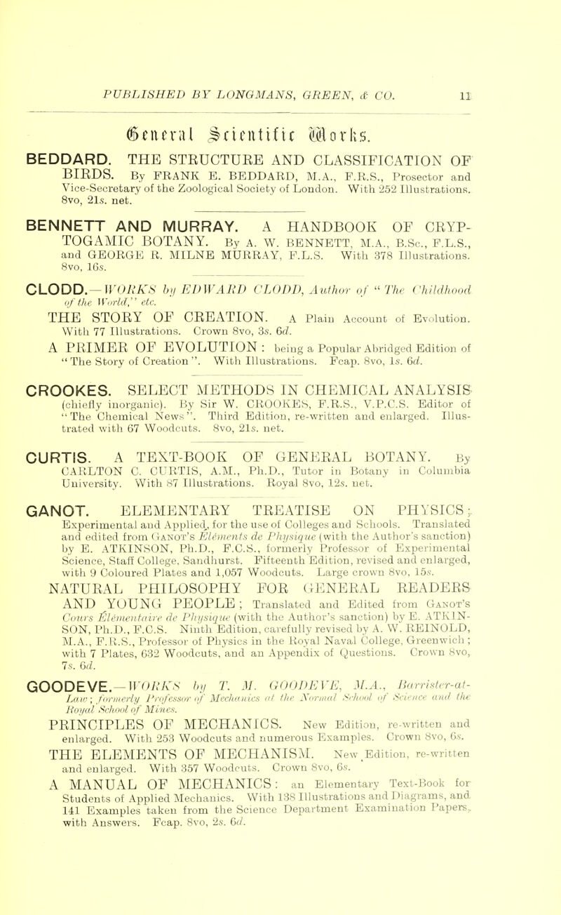 General JJruntifU Mlorhs. BEDDARD. THE STRUCTURE AND CLASSIFICATION OF BIRDS. By FRANK E. BEDDARD, M.A., F.R.S., Prosector and Vice-Secretary of the Zoological Society of London. With 252 Illustrations. 8vo, 21s. net. BENNETT AND MURRAY. A HANDBOOK OF CRYP- TOGAMIC BOTANY. By a. w. bennett, m.a., b.Sc, p.l.s., and GEORGE R. MILNE MURRAY, P.L.S. With 378 Illustrations. 8vo, 16s. CLODD.— WORKS by EDWARD CLODD, Author of  The childhood of the W,,rld, etc. THE STORY OF CREATION. a Plain Account of Evolution. With 77 Illustrations. Crown 8vo, 3s. 6d. A PRIMER OF EVOLUTION: being a Popular Abridged Edition of The Story of Creation. With Illustrations. Fcap. 8vo, Is. Qd. CROOKES. SELECT METHODS IN CHEMICAL ANALYSIS (chiefly inorganic). By Sir W. CROOKES, F.R.S., V.P.C.S. Editor of The Chemical News. Third Edition, re-written and enlarged. Illus- trated with 67 Woodcuts. 8vo, 21s. net. CURTIS. A TEXT-BOOK OF GENERAL BOTANY. By CARLTON C. CURTIS, A.M., Ph.D., Tutor in Botany in Columbia University. With 87 Illustrations. Royal 8vo, 12s. net. GANOT. ELEMENTARY TREATISE ON PHYSICS;. Experimental and Applied,, for the use of Colleges and Schools. Translated and edited from Ganot's Elements de Physique (with the Author's sanction) by E. ATKINSON, Ph.D., F.C.S., formerly Professor of Experimental Science, Staff College, Sandhurst. Fifteenth Edition, revised and enlarged, with 9 Coloured Plates and 1,057 Woodcuts. Large crown 8vo, 15x. NATURAL PHILOSOPHY FOR GENERAL READERS AND YOUNG PEOPLE ; Translated and Edited from Ganot's Cows ^limentaire de Physique (with the Author's sanction) by E. ATKIN- SON, Ph.D., F.C.S. Ninth Edition, carefully revised by A. W. RE1NOLD, M.A., F.R.S., Professor of Physics in the Royal Naval College, Greenwich ; with 7 Plates, 632 Woodcuts, and an Appendix of Questions. Crown Hvo, 7s. Qd. GOODEVE.—WORKS by T. M. GOODEVE, M.A., Barrister-at- Law; formerly Professor of Mechanics at the Normal School of Science and the Boyal School of Mines. PRINCIPLES OF MECHANICS. New Edition, re-written and enlarged. With 253 Woodcuts and numerous Examples. Crown 8vo, 6s. THE ELEMENTS OF MECHANISM. New,Edition, re-written and enlarged. With 357 Woodcuts. Crown 8vo, 6s. A MANUAL OF MECHANICS: an Elementary Text-Book for Students of Applied Mechanics. With 138 Illustrations and Diagrams, and 141 Examples taken from the Science Department Examination Papers, with Answers. Fcap. 8vo, 2s. 6</.