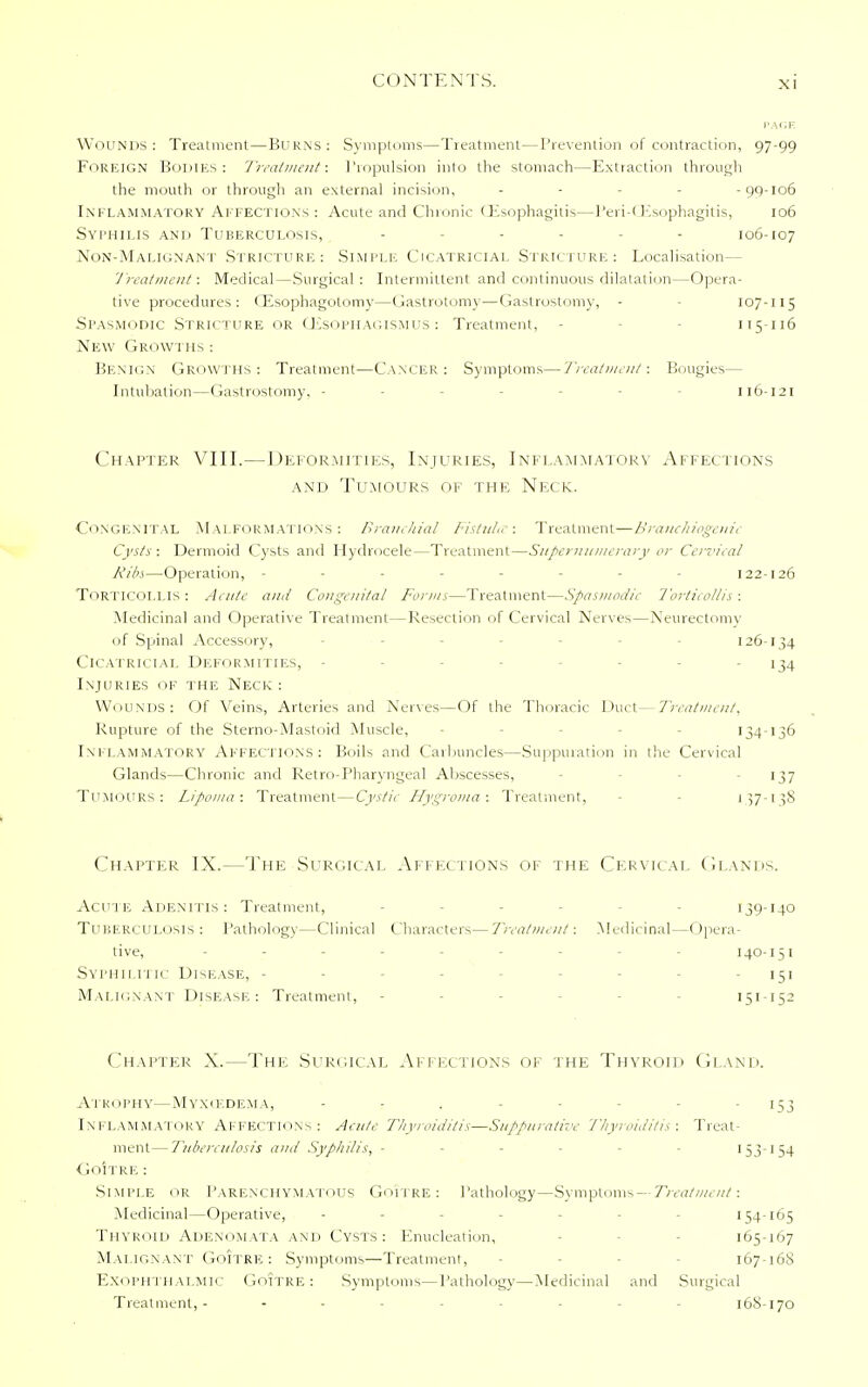 PAGE Wounds: Treatment—Burns: Symptoms—Treatment—Prevention of contraction, 97-99 Foreign Bodies: Treatment: Propulsion into the stomach—Extraction through the mouth or through an external incision, - -99-106 Inflammatory Affections: Acute and Chronic Oesophagitis—Peri-CEsophagitis, 106 Syphilis and Tuberculosis, - .... 106-107 Non-Malignant Stricture: Simple Cicatricial Stricture: Localisation— Treatment: Medical — Surgical : Intermittent and continuous dilatation—Opera- tive procedures: (Esophagotomy—Gastrotomy—Gastrostomy, - 107-115 Spasmodic Stricture or CEsophagismus : Treatment, - 115 116 New Growths : Benign Growths: Treatment—Cancer: Symptoms—Treatment: Bougies— Intubation—Gastrostomy. - - 116-121 Chapter VIII.—Deformities, Injuries, Inflammatory Affections and Tumours of the Neck. Congenital Malformations: Branchial Fistula: Treatment—Branchiogenic Cysts: Dermoid Cysts and Hydrocele—Treatment—Supernumerary or Cervical Ribs—Operation, -------- 122-126 TORTICOLLIS : Acute and Congenital Forms—Treatment—Spasmodic Torticollis : Medicinal and Operative Treatment—Resection of Cervical Nerves—Neurectomy of Spinal Accessory, 126-134 Cicatricial Deformities, - - 134 Injuries of the Neck : Wounds: Of Veins, Arteries and Nerves—Of the Thoracic Duct— Treatment, Rupture of the Sterno-Mastoid Muscle, - 134-136 Inflammatory Affections: Boils and Carbuncles—Suppuration in the Cervical Glands—Chronic and Retro pharyngeal Abscesses, - 137 TUMOURS: Lipoma: Treatment—Cystic Hygroma: Treatment, - 137-158 Chapter IX.—The Surgical Affections of the Cervical Glands. Acute Adenitis: Treatment, 139-140 Tuberculosis : Pathology—Clinical Characters—Treatment: Medicinal—Opera- tive, 140-151 Syphilitic Disease, - - - - 151 Malignant Disease: Treatment, - 151-152 Chapter X.—The Surgical Affections of the Thyroid Gland. Atrophy—Myxcedema, - - - 153 INFLAMMATORY AFFECTIONS : Acute Thyroiditis—Suppurative Thyroiditis : Treat- ment— Tuberculosis and Syphilis, ------ '53-154 Goitre : Simple or Parenchymatous Goitre: Pathology—Symptoms—Treatment: Medicinal—Operative, - 154-165 Thyroid Adenomata and Cysts: Enucleation, 165-167 Malignant GOITRE : Symptoms—Treatment, - 167-16S Exophthalmic Goitre: Symptoms—Pathology—Medicinal and Surgical Treatment,- - - 168-170