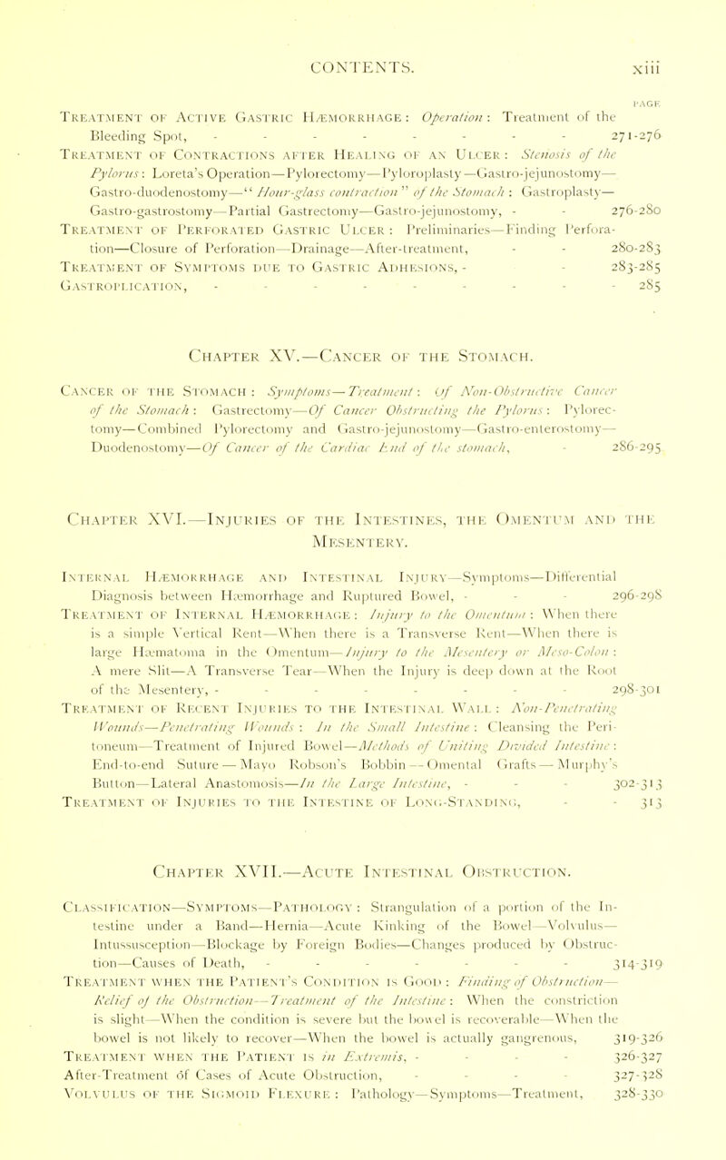 Treatment of Active Gastric H/emorrhage: Operation: Treatment of the Bleeding Spot, -------- 271-276 Treatment of Contractions after Healing of an Ulcer: Stenosis of the Pylorus : Loreta's Operation—Pylorectomy—Pyloroplasty—Gastrojejunostomy— Gastro-duodenostomy— Hour-glass contraction  of the Stomach : Gastroplasty— Gastro-gastrostomy—Partial Gastrectomy—Gastrojejunostomy, - 276-280 Treatment of Perforated Gastric Ulcer : Preliminaries—Finding Perfora- tion—Closure of Perforation—Drainage—After-treatment, 280-283 Treatment of Symptoms due to Gastric Adhesions,- 283-285 GaSTROPLICATION, --------- 283 Chapter XV.—Cancer of the Stomach. Cancer OF THE Stomach: Symptoms—Treatment: Of Non-Obstructive Cancer of the Stomach : Gastrectomy—Of Cancer Obstructing the Pylorus : Pylorec- tomy— Combined Pylorectomy and Gastrojejunostomy—Gastro-enterostomy— Duodenostomy—Of Cancer of the Cardiac End of the stomach, 2S6-295 Chapter XVI.—Injuries of the Intestines, the Omentum and the Mesentery. Internal Hemorrhage and Intestinal Injury—Symptoms—Differential Diagnosis between Haemorrhage and Ruptured Bowel, - 296-298 Treatment of Internal Hemorrhage: Injury to the Omentum: When there is a simple Vertical Rent—When there is a Transverse Rent—When there is large Hematoma in the Omentum—Injury to the Mesentery or Meso-Colon : A mere Slit—A Transverse Tear—When the Injury is deep down al the Rout of the Mesentery, ------- 298-301 Treatment of Recent Injuries to the Intestinal Wall: Kon-Penetrating I founds—Penetrating Wounds: In the Small Intestine: Cleansing the Peri- toneum—Treatment of Injured Bowel—Methods of Uniting Divided Intestine: End-to-end Suture — Mayo Robson's Bobbin --Omental Grafts — Murphy's Button—Lateral Anastomosis—In the large Intestine, - 302-313 Treatment of Injuries to the Intestine of Long-Standing, - 313 Chapter XVII.—Acute Intestinal Obstruction. Classification—Symptoms—Pathology: Strangulation of a portion of the In- testine under a Band—Hernia—Acute Kinking of the Bowel—Volvulus— Intussusception—Blockage by foreign Bodies—Changes produced by Obstruc- tion—Causes of Death, - - jl4-3l9 Treatment when the Patient's Condition is Good: Finding-of Obstruction— Relief oj the Obstruction—Treatment of the Intestine: When the constriction is slight—When the condition is severe but the bowel is recoverable—W hen the bowel is not likely to recover—When the bowel is actually gangrenous, 319-326 Treatment when the Patient is in Extremis, - 326-327 After-Treatment of Cases of Acute Obstruction, - - 327-328 Volvulus of the Sigmoid Flexure: Pathology—Symptoms—Treatment, 328-330