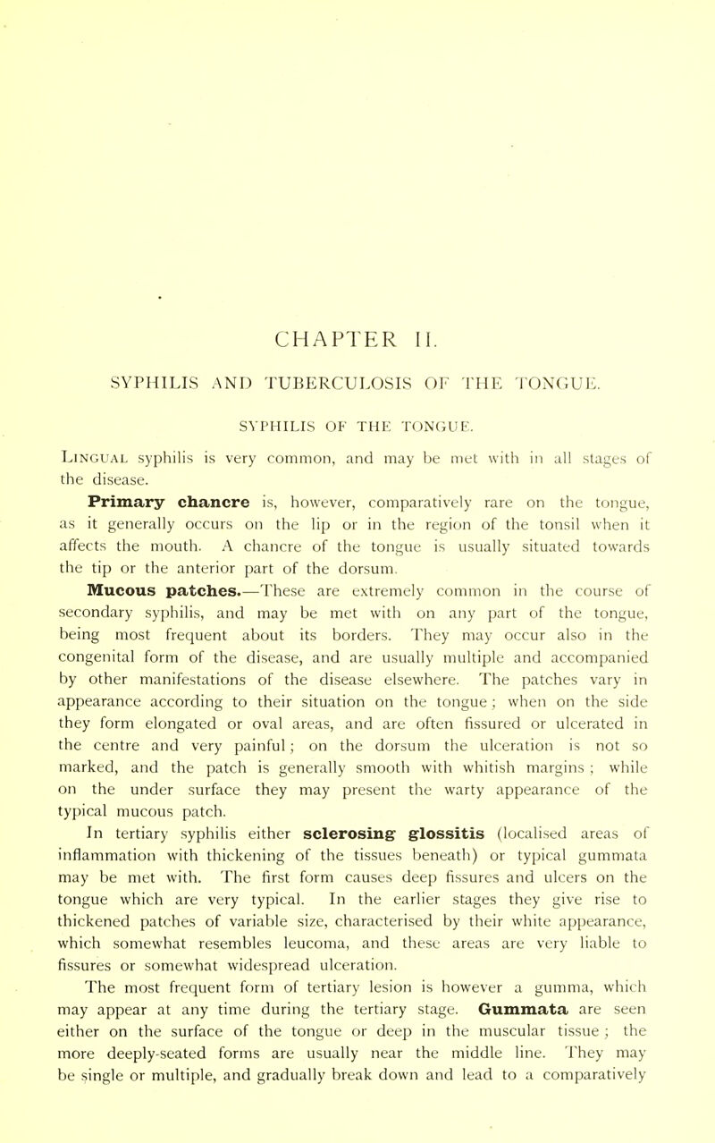 SYPHILIS AND TUBERCULOSIS OF THE TONGUE. SYPHILIS OF THE TONGUE. Lingual syphilis is very common, and may be met with in all stages of the disease. Primary chancre is, however, comparatively rare on the tongue, as it generally occurs on the lip or in the region of the tonsil when it affects the mouth. A chancre of the tongue is usually situated towards the tip or the anterior part of the dorsum. Mucous patches.—These are extremely common in the course of secondary syphilis, and may be met with on any part of the tongue, being most frequent about its borders. They may occur also in the congenital form of the disease, and are usually multiple and accompanied by other manifestations of the disease elsewhere. The patches vary in appearance according to their situation on the tongue; when on the side they form elongated or oval areas, and are often fissured or ulcerated in the centre and very painful ; on the dorsum the ulceration is not so marked, and the patch is generally smooth with whitish margins ; while on the under surface they may present the warty appearance of the typical mucous patch. In tertiary syphilis either sclerosing glossitis (localised areas of inflammation with thickening of the tissues beneath) or typical gummata may be met with. The first form causes deep fissures and ulcers on the tongue which are very typical. In the earlier stages they give rise to thickened patches of variable size, characterised by their white appearance, which somewhat resembles leucoma, and these areas are very liable to fissures or somewhat widespread ulceration. The most frequent form of tertiary lesion is however a gumma, which may appear at any time during the tertiary stage. Gummata are seen either on the surface of the tongue or deep in the muscular tissue ; the more deeply-seated forms are usually near the middle line. They may be single or multiple, and gradually break down and lead to a comparatively