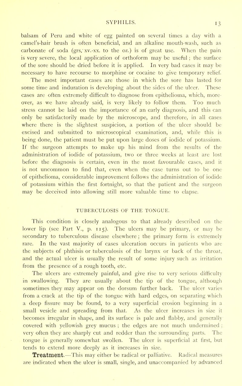 SYPHILIS. balsam of Peru and white of egg painted on several times a day with a camel's-hair brush is often beneficial, and an alkaline mouth-wash, such as carbonate of soda (grs. xv.-xx. to the oz.) is of great use. When the pain is very severe, the local application of orthoform may be useful ; the surface of the sore should be dried before it is applied. In very bad cases it may be necessary to have recourse to morphine or cocaine to give temporary relief. The most important cases are those in which the sore has lasted for some time and induration is developing about the sides of the ulcer. These cases are often extremely difficult to diagnose from epithelioma, which, more- over, as we have already said, is very likely to follow them. Too much stress cannot be laid on the importance of an early diagnosis, and this can only be satisfactorily made by the microscope, and therefore, in all cases where there is the slightest suspicion, a portion of the ulcer should be excised and submitted to microscopical examination, and, while this is being done, the patient must be put upon large doses of iodide of potassium. If the surgeon attempts to make up his mind from the results of the administration of iodide of potassium, two or three weeks at least are lost before the diagnosis is certain, even in the most favourable cases, and it is not uncommon to find that, even when the case turns out to be one of epithelioma, considerable improvement follows the administration of iodide of potassium within the first fortnight, so that the patient and the surgeon may be deceived into allowing still more valuable time to elapse. TUBERCULOSIS OF THE TONGUE. This condition is closely analogous to that already described on the lower lip (see Part V., p. 115). The ulcers may be primary, or may be secondary to tuberculous disease elsewhere; the primary form is extremely rare. In the vast majority of cases ulceration occurs in patients who are the subjects of phthisis or tuberculosis of the larynx or back of the throat, and the actual ulcer is usually the result of some injury such as irritation from the presence of a rough tooth, etc. The ulcers are extremely painful, and give rise to very serious difficulty in swallowing. They are usually about the tip of the tongue, although sometimes they may appear on the dorsum further back. The ulcer varies from a crack at the tip of the tongue with hard edges, on separating which a deep fissure may be found, to a very superficial erosion beginning in a small vesicle and spreading from that. As the ulcer increases in size it becomes irregular in shape, and its surface is pale and flabby, and generally covered with yellowish grey mucus ; the edges are not much undermined ; very often they are sharply cut and redder than the surrounding parts. The tongue is generally somewhat swollen. The ulcer is superficial at first, but tends to extend more deeply as it increases in size. Treatment.—This may either be radical or palliative. Radical measures are indicated when the ulcer is small, single, and unaccompanied by advanced