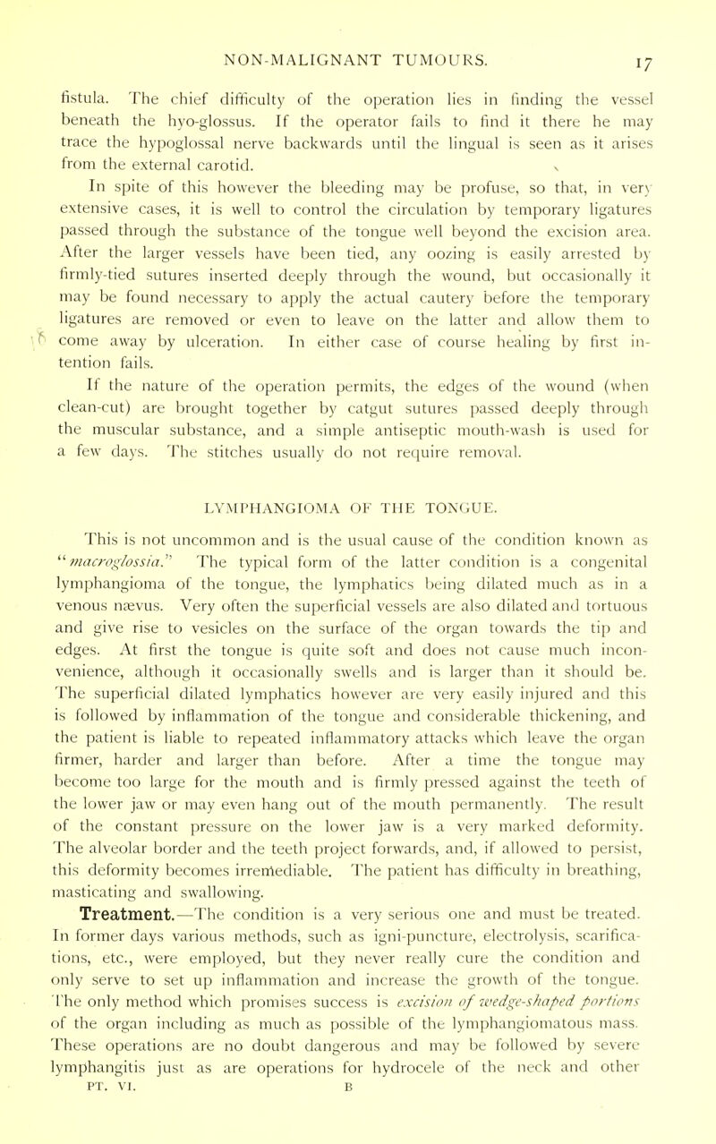 NON-MALIGNANT TUMOURS. >7 fistula. The chief difficulty of the operation lies in finding the vessel beneath the hyo-glossus. If the operator fails to find it there he may trace the hypoglossal nerve backwards until the lingual is seen as it arises from the external carotid. v In spite of this however the bleeding may be profuse, so that, in very extensive cases, it is well to control the circulation by temporary ligatures passed through the substance of the tongue well beyond the excision area. After the larger vessels have been tied, any oozing is easily arrested by firmly-tied sutures inserted deeply through the wound, but occasionally it may be found necessary to apply the actual cautery before the temporary ligatures are removed or even to leave on the latter and allow them to I come away by ulceration. In either case of course healing by first in- tention fails. It the nature of the operation permits, the edges of the wound (when clean-cut) are brought together by catgut sutures passed deeply through the muscular substance, and a simple antiseptic mouth-wash is used for a few days. The stitches usually do not require removal. LYMPHANGIOMA OF THE TONGUE. This is not uncommon and is the usual cause of the condition known as  macroglossia. The typical form of the latter condition is a congenital lymphangioma of the tongue, the lymphatics being dilated much as in a venous nasvus. Very often the superficial vessels are also dilated and tortuous and give rise to vesicles on the surface of the organ towards the tip and edges. At first the tongue is quite soft and does not cause much incon- venience, although it occasionally swells and is larger than it should be. The superficial dilated lymphatics however are very easily injured and this is followed by inflammation of the tongue and considerable thickening, and the patient is liable to repeated inflammatory attacks which leave the organ firmer, harder and larger than before. After a time the tongue may become too large for the mouth and is firmly pressed against the teeth of the lower jaw or may even hang out of the mouth permanently. The result of the constant pressure on the lower jaw is a very marked deformity. The alveolar border and the teeth project forwards, and, if allowed to persist, this deformity becomes irremediable. The patient has difficulty in breathing, masticating and swallowing. Treatment.—The condition is a very serious one and must be treated. In former days various methods, such as igni-puncture, electrolysis, scarifica- tions, etc., were employed, but they never really cure the condition and only serve to set up inflammation and increase the growth of the tongue. The only method which promises success is excision of wedge-shaped portions of the organ including as much as possible of the lymphangiomatous mass. These operations are no doubt dangerous and may be followed by severe lymphangitis just as are operations for hydrocele of the neck and other