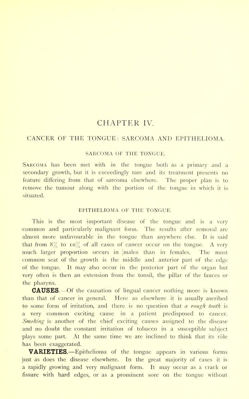 CANCER OF THE TONGUE : SARCOMA AND EPITHELIOMA. SARCOMA OF THE TONGUE. 'Sarcoma has been met with in the tongue both as a primary and a secondary growth, but it is exceedingly rare and its treatment presents no feature differing from that of sarcoma elsewhere. The proper plan is to remove the tumour along with the portion of the tongue in which it is situated. EPITHELIOMA OF THE TONGUE. This is the most important disease of the tongue and is a very •common and particularly malignant form. The results after removal are almost more unfavourable in the tongue than anywhere else. It is said that from 8% to 10% of all cases of cancer occur on the tongue. A very much larger proportion occurs in miales than in females. The most common seat of the growth is the middle and anterior part of the edge of the tongue. It may also occur in the posterior part of the organ but very often is then an extension from the tonsil, the pillar of the fauces or the pharynx. CAUSES.—Of the causation of lingual cancer nothing more is known than that of cancer in general. Here as elsewhere it is usually ascribed to some form of irritation, and there is no question that a rough tooth is a very common exciting cause in a patient predisposed to cancer. Smoking is another of the chief exciting causes assigned to the disease and no doubt the constant irritation of tobacco in a susceptible subject plays some part. At the same time we are inclined to think that its role has been exaggerated. VARIETIES.—Epithelioma of the tongue appears in various forms just as does the disease elsewhere. In the great majority of cases it is a rapidly growing and very malignant form. It may occur as a crack or fissure with hard edges, or as a prominent sore on the tongue without