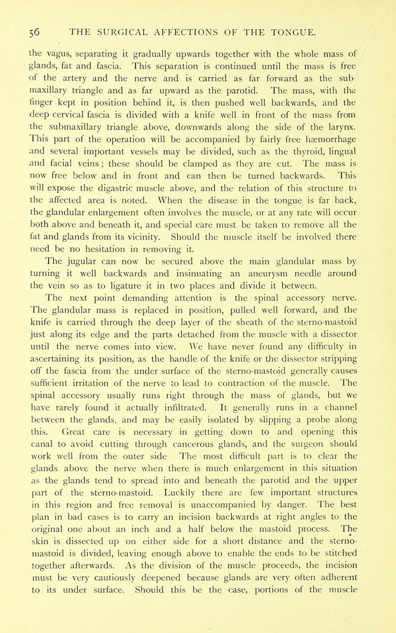 the vagus, separating it gradually upwards together with the whole mass of glands, fat and fascia. This separation is continued until the mass is free of the artery and the nerve and is carried as far forward as the sub- maxillary triangle and as far upward as the parotid. The mass, with thd linger kept in position behind it, is then pushed well backwards, and the deep cervical fascia is divided with a knife well in front of the mass from the submaxillary triangle above, downwards along the side of the larynx. This part of the operation will be accompanied by fairly free hsemorrhage and several important vessels may be divided, such as the thyroid, lingual and facial veins; these should be clamped as they are cut. The mass is now free below and in front and can then be turned backwards. This will expose the digastric muscle above, and the relation of this structure to the affected area is noted. When the disease in the tongue is far back, the glandular enlargement often involves the muscle, or at any rate will occur both above and beneath it, and special care must be taken to remove all the fat and glands from its vicinity. Should the muscle itself be involved there need be no hesitation in removing it. The jugular can now be secured above the main glandular mass by turning it well backwards and insinuating an aneurysm needle around the vein so as to ligature it in two places and divide it between. The next point demanding attention is the spinal accessory nerve. The glandular mass is replaced in position, pulled well forward, and the knife is carried through the deep layer of the sheath of the sterno-mastoid just along its edge and the parts detached from the muscle with a dissector until the nerve comes into view. We have never found any difficulty in ascertaining its position, as the handle of the knife or the dissector stripping off the fascia from the under surface of the sterno-mastoid generally causes sufficient irritation of the nerve to lead to contraction of the muscle. The spinal accessory usually runs right through the mass of glands, but we have rarely found it actually infiltrated. It generally runs in a channel between the glands, and may be easily isolated by slipping a probe along this. Great care is necessary in getting down to and opening this canal to avoid cutting through cancerous glands, and the surgeon should work well from the outer side. The most difficult part is to clear the glands above the nerve when there is much enlargement in this situation as the glands tend to spread into and beneath the parotid and the upper part of the sterno-mastoid. Luckily there are few important structures in this region and free removal is unaccompanied by danger. The best plan in bad cases is to carry an incision backwards at right angles to the original one about an inch and a half below the mastoid process. The skin is dissected up on either side for a short distance and the sterno- mastoid is divided, leaving enough above to enable the ends to be stitched together afterwards. As the division of the muscle proceeds, the incision must be very cautiously deepened because glands are very often adherent to its under surface. Should this be the case, portions of the muscle