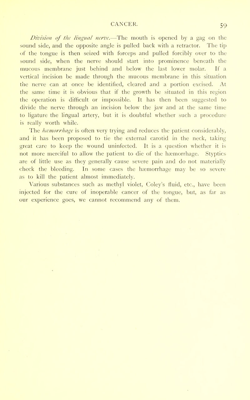 Division of the lingual nerve.—The mouth is opened by a gag on the sound side, and the opposite angle is pulled back with a retractor. The tip of the tongue is then seized with forceps and pulled forcibly over to the sound side, when the nerve should start into prominence beneath the mucous membrane just behind and below the last lower molar. If a vertical incision be made through the mucous membrane in this situation the nerve can at once be identified, cleared and a portion excised. At the same time it is obvious that if the growth be situated in this region the operation is difficult or impossible. It has then been suggested to divide the nerve through an incision below the jaw and at the same time to ligature the lingual artery, but it is doubtful whether such a procedure is really worth while. The haemorrhage is often very trying and reduces the patient considerably, and it has been proposed to tie the external carotid in the neck, taking great care to keep the wound uninfected. It is a question whether it is not more merciful to allow the patient to die of the haemorrhage. Styptics are of little use as they generally cause severe pain and do not materially check the bleeding. In some cases the haemorrhage may be so severe as to kill the patient almost immediately. Various substances such as methyl violet, Coley's fluid, etc., have been injected for the cure of inoperable cancer of the tongue, but, as far as our experience goes, we cannot recommend any of them.