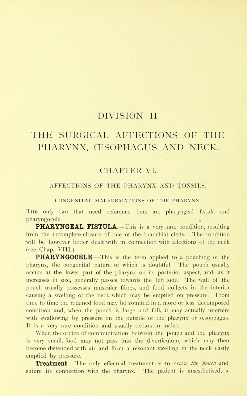 THE SURGICAL AFFECTIONS OF THE PHARYNX, (ESOPHAGUS AND NECK. CHAPTER VI. AFFECTIONS OF THE PHARYNX AND TONSILS. CONGENITAL MALFORMATIONS OF THE PHARYNX. The only two that need reference here are pharyngeal fistula and pharyngocele. PHARYNGEAL FISTULA.—This is a very rare condition, resulting from the incomplete closure of one of the branchial clefts. The condition will be however better dealt with in connection with affections of the neck (see Chap. VIII.). PHARYNGOCELE.—This is the term applied to a pouching of the pharynx, the congenital nature of which is doubtful. The pouch usually ■occurs at the lower part of the pharynx on its posterior aspect, and, as it increases in size, generally passes towards the left side. The wall of the pouch usually possesses muscular fibres, and food collects in the interior causing a swelling of the neck which may be emptied on pressure. From time to time the retained food may be vomited in a more or less decomposed condition and, when the pouch is large and full, it may actually interfere with swallowing by pressure on the outside of the pharynx or oesophagus. It is a very rare condition and usually occurs in males. When the orifice of communication between the pouch and the pharynx is very small, food may not pass into the diverticulum, which may then become distended with air and form a resonant swelling in the neck easily emptied by pressure. Treatment.—The only effectual treatment is to excise the pouch and suture its connection with the pharynx. The patient is anaesthetised, a