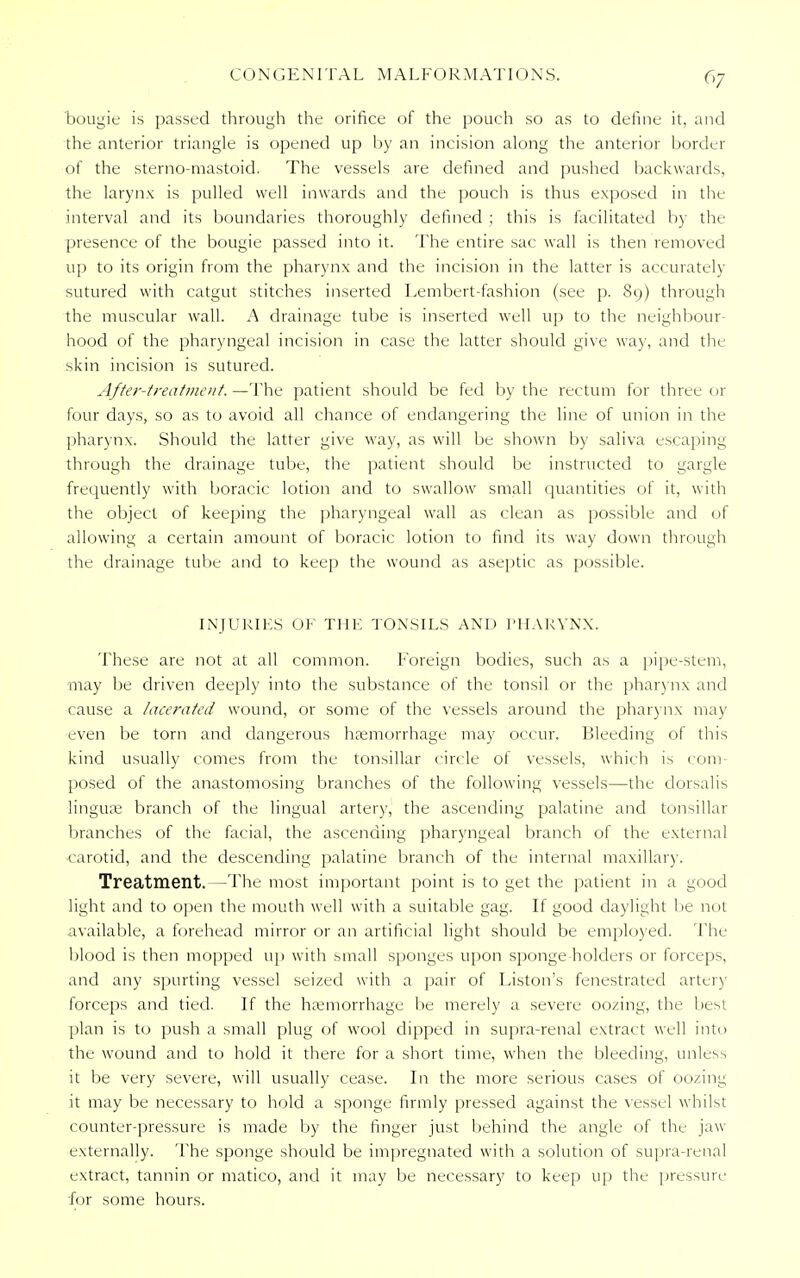 CONGENITAL MALFORMATIONS. 6/ bougie is passed through the orifice of the pouch so as to define it, and the anterior triangle is opened up by an incision along the anterior border of the sterno-mastoid. The vessels are defined and pushed backwards, the larynx is pulled well inwards and the pouch is thus exposed in the interval and its boundaries thoroughly defined ; this is facilitated by the presence of the bougie passed into it. The entire sac wall is then removed up to its origin from the pharynx and the incision in the latter is accurately sutured with catgut stitches inserted Lembert-fashion (see p. 89) through the muscular wall. A drainage tube is inserted well up to the neighbour- hood of the pharyngeal incision in case the latter should give way, and the skin incision is sutured. After-treatment. —The patient should be fed by the rectum for three or four days, so as to avoid all chance of endangering the line of union in the pharynx. Should the latter give way, as will be shown by saliva escaping through the drainage tube, the patient should be instructed to gargle frequently with boracic lotion and to swallow small quantities of it, with the object of keeping the pharyngeal wall as clean as possible and of allowing a certain amount of boracic lotion to find its way down through the drainage tube and to keep the wound as aseptic as possible. INJURIES OK THE TONSILS AND PHARYNX. These are not at all common. Foreign bodies, such as a pipe-stem, may be driven deeply into the substance of the tonsil or the pharynx and cause a lacerated wound, or some of the vessels around the pharynx may even be torn and dangerous haemorrhage may occur. Bleeding of this kind usually comes from the tonsillar circle of vessels, which is com- posed of the anastomosing branches of the following vessels—the dorsalis linguae branch of the lingual artery, the ascending palatine and tonsillar branches of the facial, the ascending pharyngeal branch of the external ■carotid, and the descending palatine branch of the internal maxillary. Treatment. —The most important point is to get the patient in a good light and to open the mouth well with a suitable gag. If good daylight Lie not available, a forehead mirror or an artificial light should be employed. The blood is then mopped up with small sponges upon sponge-holders or forceps, and any spurting vessel seized with a pair of Liston's fenestrated arter) forceps and tied. If the haemorrhage be merely a severe oozing, the best plan is to push a small plug of wool dipped in supra-renal extract well into the wound and to hold it there for a short time, when the bleeding, unless it be very severe, will usually cease. In the more serious cases of oozing it may be necessary to hold a sponge firmly pressed against the vessel whilst counter-pressure is made by the finger just behind the angle of the jaw externally. The sponge should be impregnated with a solution of supra-renal extract, tannin or matico, and it may be necessary to keep up the pressure for some hours.