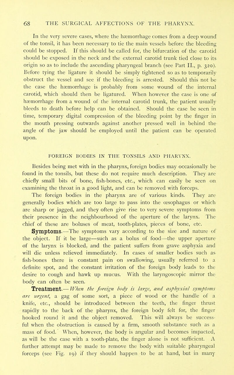 In the very severe cases, where the haemorrhage comes from a deep wound of the tonsil, it has been necessary to tie the main vessels before the bleeding could be stopped. If this should be called for, the bifurcation of the carotid should be exposed in the neck and the external carotid trunk tied close to its origin so as to include the ascending pharyngeal branch (see Part II., p. 320). Before tying the ligature it should be simply tightened so as to temporarily obstruct the vessel and see if the bleeding is arrested. Should this not be the case the haemorrhage is probably from some wound of the internal carotid, which should then be ligatured. When however the case is one of haemorrhage from a wound of the internal carotid trunk, the patient usually bleeds to death before help can be obtained. Should the case be seen in time, temporary digital compression of the bleeding point by the finger in the mouth pressing outwards against another pressed well in behind the angle of the jaw should be employed until the patient can be operated upon. FOREIGN BODIES IN THE TONSILS AND PHARYNX. Besides being met with in the pharynx, foreign bodies may occasionally be found in the tonsils, but these do not require much description. They are chiefly small bits of bone, fish-bones, etc., which can easily be seen on examining the throat in a good light, and can be removed with forceps. The foreign bodies in the pharynx are of various kinds. They are generally bodies which are too large to pass into the oesophagus or which are sharp or jagged, and they often give rise to very severe symptoms from their presence in the neighbourhood of the aperture of the larynx. The chief of these are boluses of meat, tooth-plates, pieces of bone, etc. Symptoms.—The symptoms vary according to the size and nature of the object. If it be large—such as a bolus of food—the upper aperture of the larynx is blocked, and the patient suffers from grave asphyxia and will die unless relieved immediately. In cases of smaller bodies such as fish-bones there is constant pain on swallowing, usually referred to a definite spot, and the constant irritation of the foreign body leads to the desire to cough and hawk up mucus. With the laryngoscopic mirror the body can often be seen. Treatment.— When the foreign body is large, and asphyxia/ symptoms are urgent, a gag of some sort, a piece of wood or the handle of a knife, etc., should be introduced between the teeth, the finger thrust rapidly to the back of the pharynx, the foreign body felt for, the finger hooked round it and the object removed. This will always be success- ful when the obstruction is caused by a firm, smooth substance such as a mass of food. When, however, the body is angular and becomes impacted, as will be the case with a tooth-plate, the finger alone is not sufficient. A further attempt may be made to remove the body with suitable pharyngeal forceps (see Fig. 19) if they should happen to be at hand, but in many