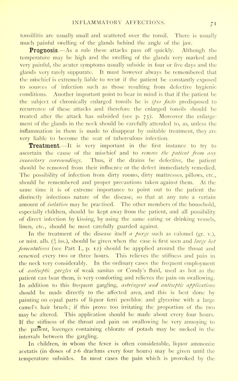 tonsillitis are usually small and scattered over the tonsil. There is usually much painful swelling of the glands behind the angle of the jaw. Prognosis.—As a rule these attacks pass off quickly. Although the temperature may be high and the swelling of the glands very marked and very painful, the acuter symptoms usually subside in four or five days and the glands very rarely suppurate. It must however always be remembered that the mischief is extremely liable to recur if the patient be constantly exposed to sources of infection such as those resulting from defective hygienic conditions. Another important point to bear in mind is that if the patient be the subject of chronically enlarged tonsils he is ipso facto predisposed to recurrence of these attacks and therefore the enlarged tonsils should be treated after the attack has subsided (see p. 75). Moreover the enlarge- ment of the glands in the neck should be carefully attended to, as, unless the inflammation in them is made to disappear by suitable treatment, they are very liable to become the seat of tuberculous infection. Treatment.—It is very important in the first instance to try to ascertain the cause of the mischief and to remove tJie patient from any insanitary surroundings. Thus, if the drains be defective, the patient should be removed from their influence or the defect immediately remedied. The possibility of infection from dirty rooms, dirty mattresses, pillows, etc., should be remembered and proper precautions taken against them. At the same time it is of extreme importance to point out to the patient the distinctly infectious nature of the disease, so that at any rate a certain amount of isolation may be practised. The other members of the household, especially children, should be kept away from the patient, and all possibility of direct infection by kissing, by using the same eating or drinking vessels, linen, etc., should be most carefully guarded against. In the treatment of the disease itself a purge such as calomel (gr. v.), or mist. alb. (§ iss.), should be given when the case is first seen and large hot fomentations (see Part I., p. 12) should be appplied around the throat and renewed every two or three hours. This relieves the stiffness and pain in the neck very considerably. In the ordinary cases the frequent employment of antiseptic gargles of weak sanitas or Condy's fluid, used as hot as the patient can bear them, is very comforting and relieves the pain on swallowing. In addition to this frequent gargling, astringent and antiseptic applications should be made directly to the affected area, and this is best done by- painting on equal parts of liquor ferri perchlor. and glycerine with a large camel's hair brush ; if this prove too irritating the proportion of the two may be altered. This application should be made about every four hours. If the stiffness of the throat and pain on swallowing be very annoying to the pafrent, lozenges containing chlorate of potash may be sucked in the intervals between the gargling. In children, in whom the fever is often considerable, liquor ammonias acetatis (in doses of 2-6 drachms every four hours) may be given until the temperature subsides. In most cases the pain which is provoked by the