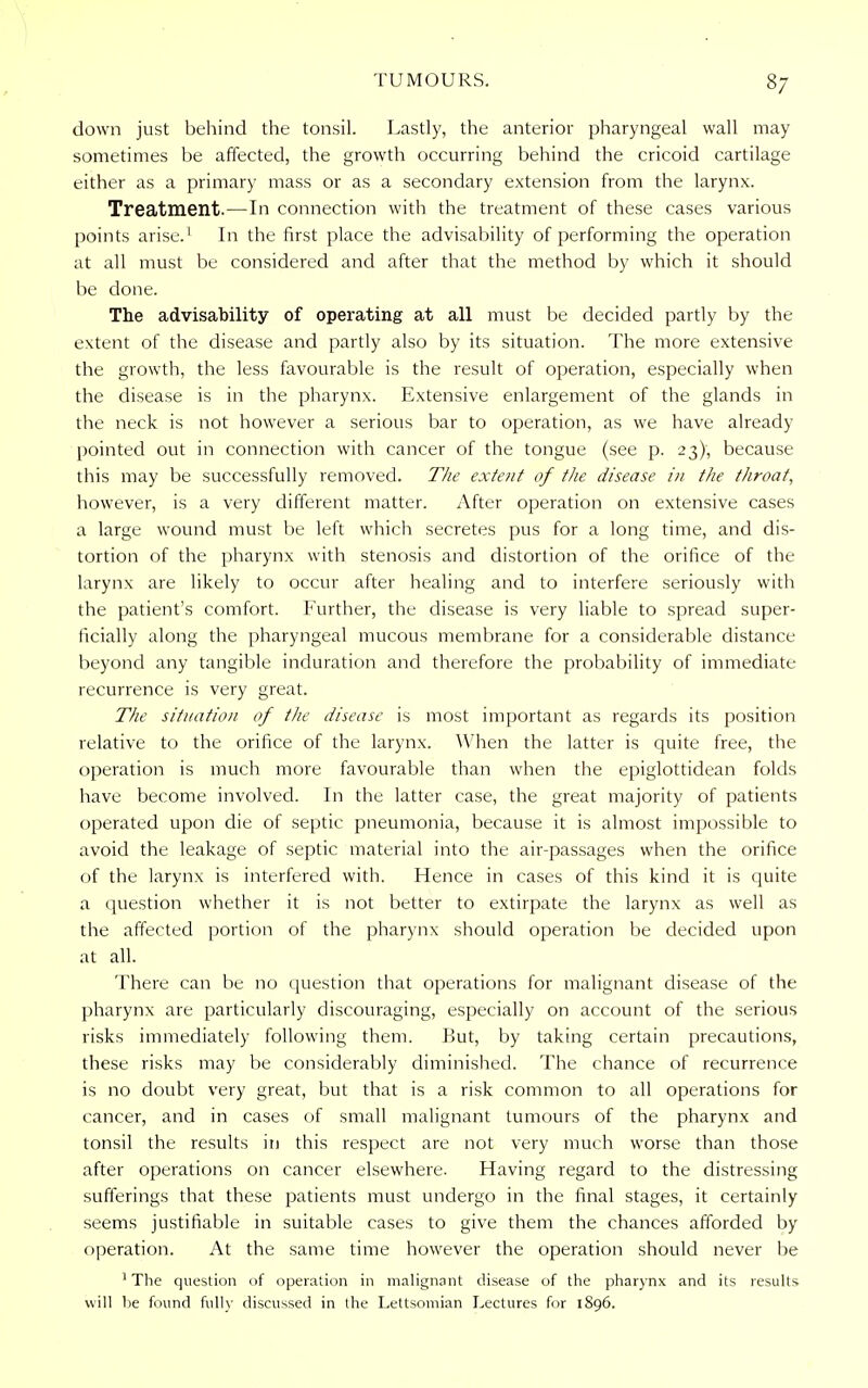 down just behind the tonsil. Lastly, the anterior pharyngeal wall may sometimes be affected, the growth occurring behind the cricoid cartilage either as a primary mass or as a secondary extension from the larynx. Treatment.—In connection with the treatment of these cases various points arise.1 In the first place the advisability of performing the operation at all must be considered and after that the method by which it should be done. The advisability of operating at all must be decided partly by the extent of the disease and partly also by its situation. The more extensive the growth, the less favourable is the result of operation, especially when the disease is in the pharynx. Extensive enlargement of the glands in the neck is not however a serious bar to operation, as we have already pointed out in connection with cancer of the tongue (see p. 23), because this may be successfully removed. The extent of the disease in the throat, however, is a very different matter. After operation on extensive cases a large wound must be left which secretes pus for a long time, and dis- tortion of the pharynx with stenosis and distortion of the orifice of the larynx are likely to occur after healing and to interfere seriously with the patient's comfort. Further, the disease is very liable to spread super- ficially along the pharyngeal mucous membrane for a considerable distance beyond any tangible induration and therefore the probability of immediate recurrence is very great. The situation of the disease is most important as regards its position relative to the orifice of the larynx. When the latter is quite free, the operation is much more favourable than when the epiglottidean folds have become involved. In the latter case, the great majority of patients operated upon die of septic pneumonia, because it is almost impossible to avoid the leakage of septic material into the air-passages when the orifice of the larynx is interfered with. Hence in cases of this kind it is quite a question whether it is not better to extirpate the larynx as well as the affected portion of the pharynx should operation be decided upon at all. There can be no question that operations for malignant disease of the pharynx are particularly discouraging, especially on account of the serious risks immediately following them. But, by taking certain precautions, these risks may be considerably diminished. The chance of recurrence is no doubt very great, but that is a risk common to all operations for cancer, and in cases of small malignant tumours of the pharynx and tonsil the results in this respect are not very much worse than those after operations on cancer elsewhere. Having regard to the distressing sufferings that these patients must undergo in the final stages, it certainly seems justifiable in suitable cases to give them the chances afforded by operation. At the same time however the operation should never be 1 The question of operation in malignant disease of the pharynx and its results will be found fully discussed in the Lettsomian Lectures for 1896.