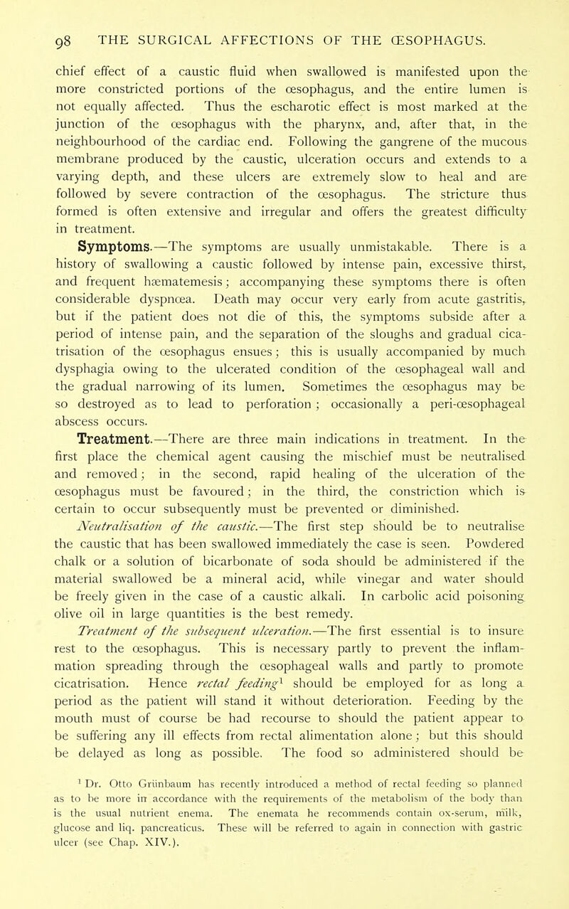 chief effect of a caustic fluid when swallowed is manifested upon the more constricted portions of the oesophagus, and the entire lumen is not equally affected. Thus the escharotic effect is most marked at the junction of the oesophagus with the pharynx, and, after that, in the neighbourhood of the cardiac end. Following the gangrene of the mucous membrane produced by the caustic, ulceration occurs and extends to a varying depth, and these ulcers are extremely slow to heal and are followed by severe contraction of the oesophagus. The stricture thus formed is often extensive and irregular and offers the greatest difficulty in treatment. Symptoms.—The symptoms are usually unmistakable. There is a history of swallowing a caustic followed by intense pain, excessive thirst, and frequent hrematemesis; accompanying these symptoms there is often considerable dyspnoea. Death may occur very early from acute gastritis, but if the patient does not die of this, the symptoms subside after a period of intense pain, and the separation of the sloughs and gradual cica- trisation of the oesophagus ensues; this is usually accompanied by much dysphagia owing to the ulcerated condition of the oesophageal wall and the gradual narrowing of its lumen. Sometimes the oesophagus may be so destroyed as to lead to perforation ; occasionally a peri-cesophageal abscess occurs. Treatment.—There are three main indications in treatment. In the first place the chemical agent causing the mischief must be neutralised and removed; in the second, rapid healing of the ulceration of the oesophagus must be favoured; in the third, the constriction which is certain to occur subsequently must be prevented or diminished. Neutralisation of the caustic.—The first step should be to neutralise the caustic that has been swallowed immediately the case is seen. Powdered chalk or a solution of bicarbonate of soda should be administered if the material swallowed be a mineral acid, while vinegar and water should be freely given in the case of a caustic alkali. In carbolic acid poisoning olive oil in large quantities is the best remedy. Treatment of the sttbsequent ulceration.—The first essential is to insure rest to the oesophagus. This is necessary partly to prevent the inflam- mation spreading through the oesophageal walls and partly to promote cicatrisation. Hence rectal feeding^ should be employed for as long a period as the patient will stand it without deterioration. Feeding by the mouth must of course be had recourse to should the patient appear to be suffering any ill effects from rectal alimentation alone; but this should be delayed as long as possible. The food so administered should be 1 Dr. Otto Griinbaum has recently introduced a method of rectal feeding so planned as to be more in accordance with the requirements of the metabolism of the body than is the usual nutrient enema. The enemata he recommends contain ox-serum, milk, glucose and liq. pancreaticus. These will be referred to again in connection with gastric ulcer (see Chap. XIV.).