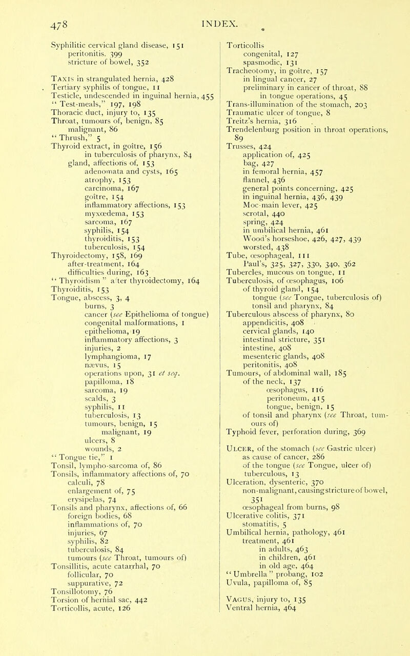 Syphilitic cervical gland disease, 151 peritonitis. 399 stricture of bowel, 352 Taxis in strangulated hernia, 428 Tertiary syphilis of tongue, 11 Testicle, undescended in inguinal hernia, 455  Test-meals, 197, 198 Thoracic duct, injury to, 135 Throat, tumours of, benign, 8.5 malignant, 86  Thrush, 5 Thyroid extract, in goitre, 156 in tuberculosis of pharynx, 84 gland, affections of, 153 adenomata and cysts, 165 atrophy, 153 carcinoma, 167 goitre, 154 inflammatory affections, 153 myxcedema, 153 sarcoma, 167 syphilis, 154 thyroiditis, 153 tuberculosis, 154 Thyroidectomy, 158, 169 after-treatment, 164 difficulties during, 163  Thyroidism  a ter thyroidectomy, 164 Thyroiditis, 153 Tongue, abscess, 3, 4 burns, 3 cancer (see Epithelioma of tongue) congenital malformations, I epithelioma, 19 inflammatory affections, 3 injuries, 2 lymphangioma, 17 noevus, 15 operations upon, 31 et seij. papilloma, 18 sarcoma, 19 scalds, 3 syphilis, 11 tuberculosis, 13 tumours, benign, 15 malignant, 19 ulcers, 8 wounds, 2  Tongue tie, 1 Tonsil, lympho-sarcoma of, 86 Tonsils, inflammatory affections of, 70 calculi, 78 enlargement of, 75 erysipelas, 74 Tonsils and pharynx, affections of, 66 foreign bodies, 68 inflammations of, 70 injuries, 67 syphilis, 82 tuberculosis, 84 tumours (see Throat, tumours of) Tonsillitis, acute catarrhal, 70 follicular, 70 suppurative, 72 Tonsillotomy, 76 Torsion of hernial sac, 442 Torticollis, acute, 126 Torticollis congenital, 127 spasmodic, 131 Tracheotomy, in goitre, 157 in lingual cancer, 27 preliminary in cancer of throat, 88 in tongue operations, 45 Trans-illumination of the stomach, 203 Traumatic ulcer of tongue, 8 Treitz's hernia, 316 Trendelenburg position in throat operations, 89 Trusses, 424 application of, 425 bag, 427 in femoral hernia, 457 flannel, 436 general points concerning, 425 in inguinal hernia, 436, 439 Moc-main lever, 425 scrotal, 440 spring, 424 in umbilical hernia, 461 Wood's horseshoe, 426, 427, 439 worsted, 438 Tube, oesophageal, 111 Paul's, 325, 327, 330, 340, 362 Tubercles, mucous on tongue, 11 Tuberculosis, of oesophagus, 106 of thyroid gland, 154 tongue (see Tongue, tuberculosis of) tonsil and pharynx, 84 Tuberculous abscess of pharynx, 80 appendicitis, 408 cervical glands, 140 intestinal stricture, 351 -intestine, 408 mesenteric glands, 408 peritonitis, 408 Tumours, of abdominal wall, 185 of the neck, 137 oesophagus, 116 peritoneum, 415 tongue, benign, 15 of tonsil and pharynx (see Throat, tum- ours of) Typhoid fever, perforation during, 369 Ulcer, of the stomach (see Gastric ulcer) as cause of cancer, 286 of the tongue (see Tongue, ulcer of) tuberculous, 13 Ulceration, dysenteric, 370 non-malignant, causing stricture of bowel, 351 oesophageal from burns, 98 Ulcerative colitis, 371 stomatitis, 5 Umbilical hernia, pathology, 461 treatment, 461 in adults, 463 in children, 461 in old age, 464  Umbrella  probang, 102 Uvula, papilloma of, 85 Vagus, injury to, 135 Ventral hernia, 464