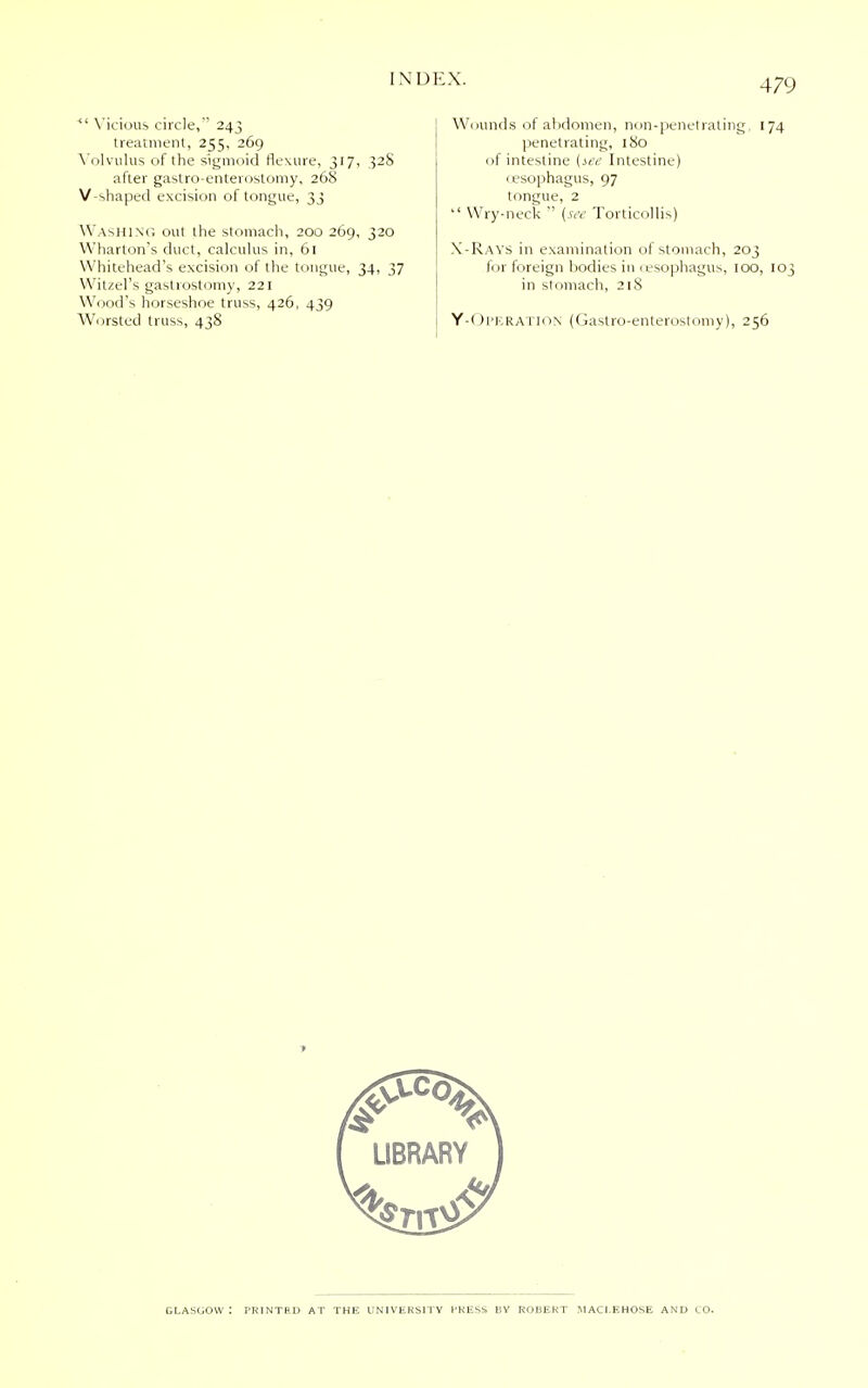 <l Vicious circle,' 243 treatment, 255, 269 Volvulus of the sigmoid flexure, 317, 32S after gastroenterostomy, 268 V-shaped excision of tongue, 33 Washing out the stomach, 200 269, 320 Wharton's duct, calculus in, 61 Whitehead's excision of the tongue, 34, 37 Witzel's gastrostomy, 221 Wood's horseshoe truss, 426, 439 Worsted truss, 438 Wounds of abdomen, non-penetrating, 174 penetrating, 180 of intestine (see Intestine) (esophagus, 97 tongue, 2  Wry-neck  (see Torticollis) X-Rays in examination of stomach, 203 for foreign bodies in (esophagus, 100, 103 in stomach, 218 Y-Operation (Gastroenterostomy), 256 Glasgow: printed at the university press by robekt maci ehose and to.