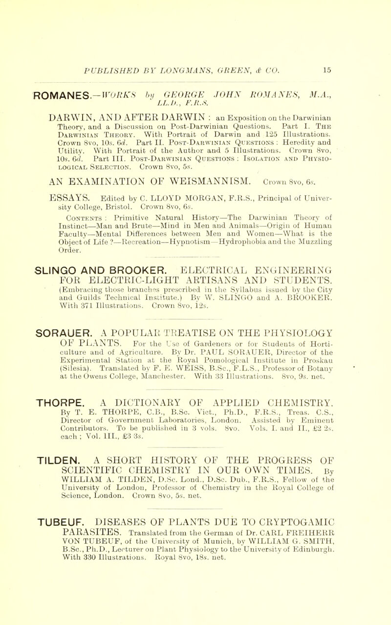 ROMANES— WORKS by GEORGE JOHN ROMANES, M.A., * LL.U., F.R.S. DARWIN, AND AFTER DARWIN : an Exposition on the Darwinian Theory, and a Discussion on Post-Darwinian Questions. Part I. The Dabwinian Theory. With Portrait of Darwin and 125 Illustrations. Crown Svo, 10s. 6d. Part II. Post-Darwinian Questions : Heredity and Utility. With Portrait of the Author and 5 Illustrations. Crown Svo, 10s. 6d. Part III. Post-Darwinian Questions : Isolation and Physio- logical Selection. Crown Svo, 5s. AN EXAMINATION OF WEISMANNISM. Crown Svo, 6s. ESSAYS. Edited by C. LLOYD MORGAN, F.R.S., Principal of Univer- sity College, Bristol. Crown Svo, 6s. Contents : Primitive Natural History—The Darwinian Theory of Instinct—Man and Brute—Mind in Men and Animals—Origin of Human Faculty—Mental Differences between Men and Women—What is the Object of Life ?—Recreation—Hypnotism—Hydrophobia and the Muzzling Order. SLINGO AND BROOKER. ELECTRICAL ENGINEERING FOR ELECTRIC-LIGHT ARTISANS AND STUDENTS. (Embracing those branches prescribed in the Syllabus issued by the City and Guilds Technical Institute.) By W. SLINGO and A. BROOKER. With 371 Illustrations. Crown 8vo, 12s. SORAUER. A POPULAR TREATISE ON THE PHYSIOLOGY OF PLANTS. For the Use of Gardeners or for Students of Horti- culture and of Agriculture. By Dr. PAUL SORAUER, Director of the Experimental Station at the Royal Pomological Institute in Proskau (Silesia). Translated by F. E. WEISS, B.Sc, F.L.S., Professor of Botany at the Owens College, Manchester. With 33 Illustrations. 8vo, 9s. net. THORPE. A DICTIONARY OF APPLIED CHEMISTRY. By T. E. THORPE, C.B., B.Sc. Vict., Ph.D., F.R.S., Treas. C.S., Director of Government Laboratories, London. Assisted by Eminent Contributors. To be published in 3 vols. Svo. Yols. I. and II., £2 2\. each ; Vol. III., £3 3s. TILDEN. A SHORT HISTORY OF THE PROGRESS OF SCIENTIFIC CHEMISTRY IN OUR OWN TIMES. By WILLIAM A. TILDEN, D.Sc. Lond., D.Sc. Dub., F.R.S., Fellow of the University of London, Professor of Chemistry in the Royal College of Science, London. Crown Svo, 5s. net. TUBEUF. DISEASES OF PLANTS DUE TO CRYPTOGAMIC PARASITES. Translated from the German of Dr. CARL FREIHERR VON TUBEUF, of the University of Munich, by WILLIAM G. SMITH, B.Sc, Ph.D., Lecturer on Plant Physiology to the University of Edinburgh. With 330 Illustrations. Royal Svo, 18s. net.