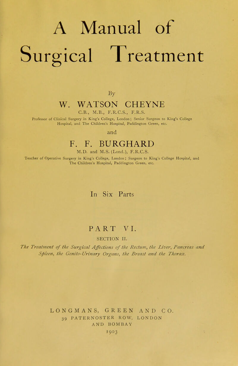 urgical Treatment By W. WATSON CHEYNE C.B., M.B., F.R.C.S., F.R.S. Professor of Clinical Surgery in King's College, London ; Senior Surgeon to King's College Hospital, and The Children's Hospital, Paddington Green, etc. and F. F. BURGHARD M.D. and M.S. (Lond.), F.R.C.S. Teacher of Operative Surgery in King's College, London ; Surgeon to King's College Hospital, and The Children's Hospital, Paddington Green, etc. In Six Parts PART VI. SECTION II. The Treatment of the Surgical Affections of the Rectum, the Liver, Pancreas and Spleen, the Genito-Urinary Organs, the Breast and the Thorax. LONGMANS, GREEN AND CO. 39 PATERNOSTER ROW, LONDON AND BOMBAY 1903