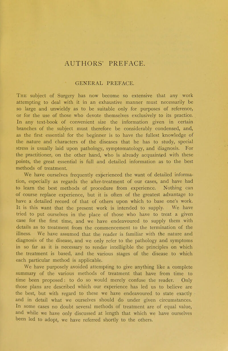 AUTHORS' PREFACE. GENERAL PREFACE. The subject of Surgery has now become so extensive that any work attempting to deal with it in an exhaustive manner must necessarily be so large and unwieldy as to be suitable only for purposes of reference, or for the use of those who devote themselves exclusively to its practice. In any text-book of convenient size the information given in certain branches of the subject must therefore be considerably condensed, and, as the first essential for the beginner is to have the fullest knowledge of the nature and characters of the diseases that he has to study, special stress is usually laid upon pathology, symptomatology, and diagnosis. For the practitioner, on the other hand, who is already acquainted with these points, the great essential is full and detailed information as to the best methods of treatment. We have ourselves frequently experienced the want of detailed informa- tion, especially as regards the after-treatment of our cases, and have had to learn the best methods of procedure from experience. Nothing can of course replace experience, but it is often of the greatest advantage to have a detailed record of that of others upon which to base one's work. It is this want that the present work is intended to supply. We have tried to put ourselves in the place of those who have to treat a given case for the first time, and we have endeavoured to supply them with details as to treatment from the commencement to the termination of the illness. We have assumed that the reader is familiar with the nature and diagnosis of the disease, and we only refer to the pathology and symptoms in so far as it is necessary to render intelligible the principles on which the treatment is based, and the various stages of the disease to which each particular method is applicable. We have purposely avoided attempting to give anything like a complete summary of the various methods of treatment that have from time to time been proposed: to do so would merely confuse the reader. Only those plans are described which our experience has led us to believe are the best, but with regard to these we have endeavoured to state exactly and in detail what we ourselves should do under given circumstances. In some cases no doubt several methods of treatment are of equal value, and while we have only discussed at length that which we have ourselves been led to adopt, we have referred shortly to the others.