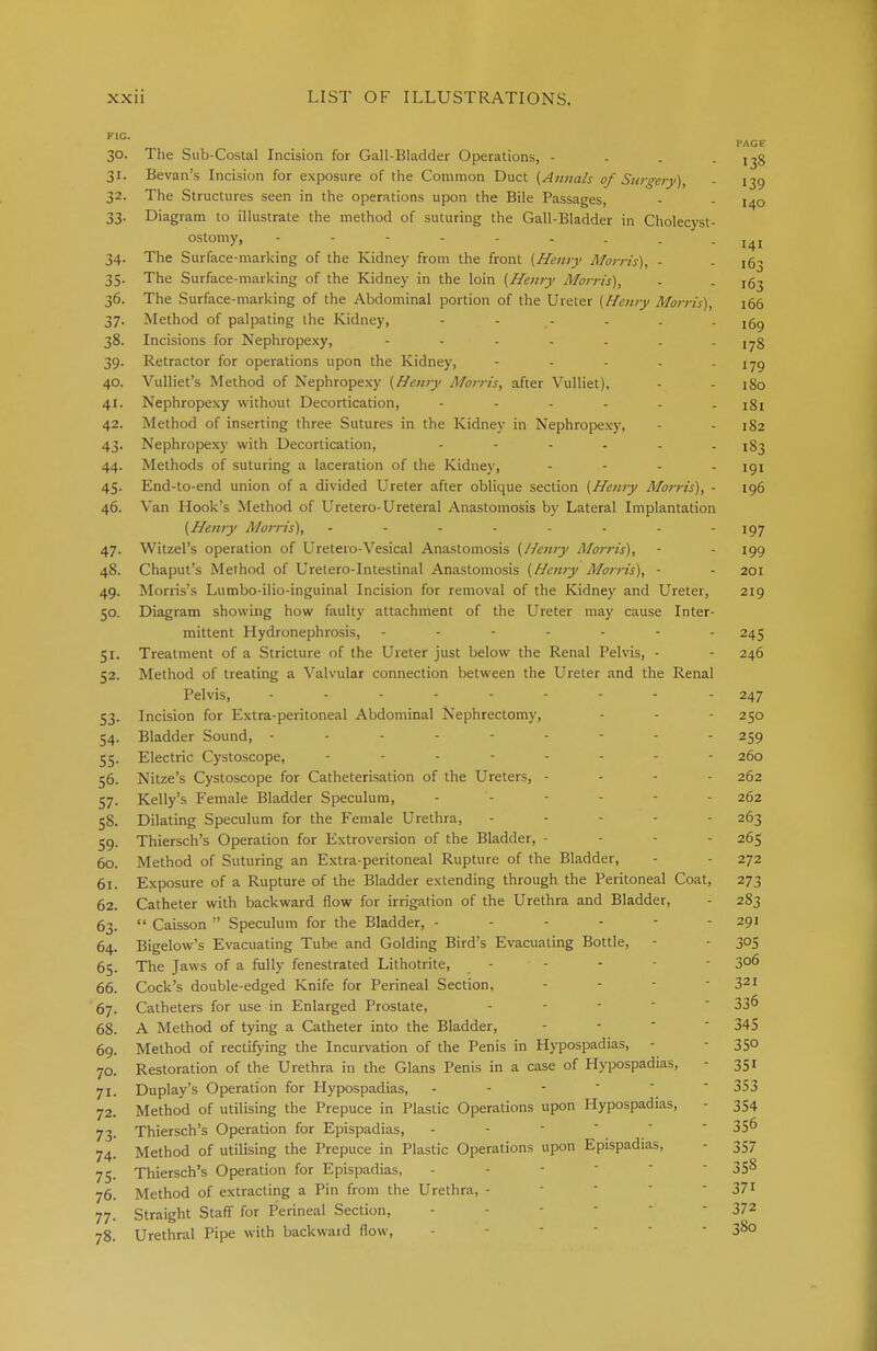 FIC. PAGE 30. The Sub-Costal Incision for Gail-Bladder Operations, - 138 31. Bevan's Incision for exposure of the Common Duct (Annals of Surgery), - 139 32. The Structures seen in the operations upon the Bile Passages, - . 140 33. Diagram to illustrate the method of suturing the Gall-Bladder in Cholecyst- ostomy, --------- 141 34. The Surface-marking of the Kidney from the front (Hairy Morris), ■ . 35. The Surface-marking of the Kidney in the loin (Henry Morris), ■ . jg^ 36. The Surface-marking of the Abdominal portion of the Ureter (Henry Morris), 166 37. Method of palpating the Kidney, jgg 38. Incisions for Nephropexy, - - - - - . - 178 39. Retractor for operations upon the Kidney, - - - - - '79 40. Vulliet's Method of Nephropexy (Henry Morris, after Vulliet), - - 180 41. Nephropexy without Decortication, ...... x8j 42. Method of inserting three Sutures in the Kidney in Nephropexy, - - 182 43. Nephropexy with Decortication, ...... ^3 44. Methods of suturing a laceration of the Kidney, .... igi 45. End-to-end union of a divided Ureter after oblique section (Henry Morris), - 196 46. Van Hook's Method of Uretero-Ureteral Anastomosis by Lateral Implantation (Henry Morris), - - - - - - - 197 47. Witzel's operation of Uretero-Vesical Anastomosis (Henry Morris), - - 199 48. Chaput's Method of Uretero-Intestinal Anastomosis (Henry Morris), - - 201 49. Morris's Lumbo-ilio-inguinal Incision for removal of the Kidney and Ureter, 219 50. Diagram showing how faulty attachment of the Ureter may cause Inter- mittent Hydronephrosis, ------- 245 51. Treatment of a Stricture of the Ureter just below the Renal Pelvis, - - 246 52. Method of treating a Valvular connection between the Ureter and the Renal Pelvis, 247 53. Incision for Extra-peritoneal Abdominal Nephrectomy, - - - 250 54. Bladder Sound, --------- 259 55. Electric Cystoscope, -------- 260 56. Nitze's Cystoscope for Catheterisation of the Ureters, - - - - 262 57. Kelly's Female Bladder Speculum, ------ 262 58. Dilating Speculum for the Female Urethra, - - - - 263 59. Thiersch's Operation for Extroversion of the Bladder, ... - 265 60. Method of Suturing an Extra-peritoneal Rupture of the Bladder, - - 272 61. Exposure of a Rupture of the Bladder extending through the Peritoneal Coat, 273 62. Catheter with backward flow for irrigation of the Urethra and Bladder, - 283 63.  Caisson  Speculum for the Bladder, - - - - - - 291 64. Bigelow's Evacuating Tube and Golding Bird's Evacuating Bottle, - - 305 65. The Jaws of a fully fenestrated Lithotrite, - - - 3°6 66. Cock's double-edged Knife for Perineal Section, - - - 321 67. Catheters for use in Enlarged Prostate, -  33^ 68. A Method of tying a Catheter into the Bladder, - -  345 69. Method of rectifying the Incurvation of the Penis in Hypospadias, - - 350 70. Restoration of the Urethra in the Glans Penis in a case of Hypospadias, - 351 71. Duplay's Operation for Hypospadias, - - -  353 72. Method of utilising the Prepuce in Plastic Operations upon Hypospadias, - 354 73. Thiersch's Operation for Epispadias, -  35° 74. Method of utilising the Prepuce in Plastic Operations upon Epispadias, - 357 75. Thiersch's Operation for Epispadias, - 35s 76. Method of extracting a Pin from the Urethra, - 371 77. Straight Staff for Perineal Section, - 372 78. Urethral Pipe with backward flow, - 38°