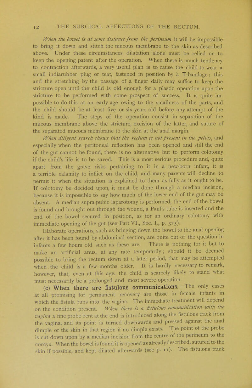 When the bowel is at some distance from the perineum it will be impossible to bring it down and stitch the mucous membrane to the skin as described above. Under these circumstances dilatation alone must be relied on to keep the opening patent after the operation. When there is much tendency to contraction afterwards, a very useful plan is to cause the child to wear a small indiarubber plug or teat, fastened in position by a T-bandage; this and the stretching by the passage of a finger daily may suffice to keep the stricture open until the child is old enough for a plastic operation upon the stricture to be performed with some prospect of success. It is quite im- possible to do this at an early age owing to the smallness of the parts, and the child should be at least five or six years old before any attempt of the kind is made. The steps of the operation consist in separation of the mucous membrane above the stricture, excision of the latter, and suture of the separated mucous membrane to the skin at the anal margin. When diligent search shows that the rectum is not present in the pelvis, and especially when the peritoneal reflection has been opened and still the end of the gut cannot be found, there is no alternative but to perform colotomy if the child's life is to be saved. This is a most serious procedure and, quite apart from the grave risks pertaining to it in a new-born infant, it is a terrible calamity to inflict on the child, and many parents will decline to permit it when the situation is explained to them as fully as it ought to be. If colotomy be decided upon, it must be done through a median incision, because it is impossible to say how much of the lower end of the gut may be absent. A median supra pubic laparotomy is performed, the end of the bowel is found and brought out through the wound, a Paul's tube is inserted and the end of the bowel secured in position, as for an ordinary colotomy with immediate opening of the gut (see Part VI., Sec. L, p. 325). Elaborate operations, such as bringing down the bowel to the anal opening after it has been found by abdominal section, are quite out of the question in infants a few hours old such as these are. There is nothing for it but to make an artificial anus, at any rate temporarily; should it be deemed possible to bring the rectum down at a later period, that may be attempted when. the child is a few months older. It is hardly necessary to remark, however, that, even at this age, the child is scarcely likely to stand what must necessarily be a prolonged and most severe operation. (c) When there are fistulous communications—The only cases at all promising for permanent recovery are those in female infants in which the fistula runs into the vagina. The immediate treatment will depend on the condition present. When there is a fistulous communication with the vagina a fine probe bent at the end is introduced along the fistulous track from the vagina, and its point is turned downwards and pressed against the anal dimple or the skin in that region if no dimple exists. The point of the probe is cut down upon by a median incision from the centre of the perineum to the coccyx. When the bowel is found it is opened as already described, sutured to the skin if possible, and kept dilated afterwards (see p. n). The fistulous track