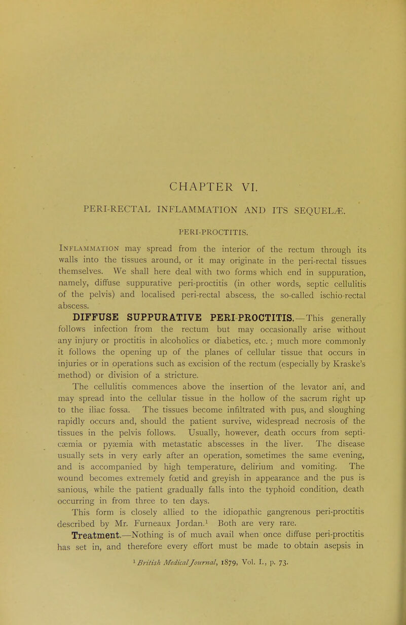 PERI-RECTAL INFLAMMATION AND ITS SEQUELS. PERIPROCTITIS. Im i animation may spread from the interior of the rectum through its walls into the tissues around, or it may originate in the peri-rectal tissues themselves. We shall here deal with two forms which end in suppuration, namely, diffuse suppurative peri-proctitis (in other words, septic cellulitis of the pelvis) and localised peri-rectal abscess, the so-called ischio rectal abscess. DIFFUSE SUPPURATIVE PERI PROCTITIS.—This generally follows infection from the rectum but may occasionally arise without any injury or proctitis in alcoholics or diabetics, etc.; much more commonly it follows the opening up of the planes of cellular tissue that occurs in injuries or in operations such as excision of the rectum (especially by Kraske's method) or division of a stricture. The cellulitis commences above the insertion of the levator ani, and may spread into the cellular tissue in the hollow of the sacrum right up to the iliac fossa. The tissues become infiltrated with pus, and sloughing rapidly occurs and, should the patient survive, widespread necrosis of the tissues in the pelvis follows. Usually, however, death occurs from septi- caemia or pyaemia with metastatic abscesses in the liver. The disease usually sets in very early after an operation, sometimes the same evening, and is accompanied by high temperature, delirium and vomiting. The wound becomes extremely foetid and greyish in appearance and the pus is sanious, while the patient gradually falls into the typhoid condition, death occurring in from three to ten days. This form is closely allied to the idiopathic gangrenous peri-proctitis described by Mr. Furneaux Jordan.1 Both are very rare. Treatment.—Nothing is of much avail when once diffuse peri-proctitis has set in, and therefore every effort must be made to obtain asepsis in 1 British Medical Journal, 1879, Vol. I., p. 73.