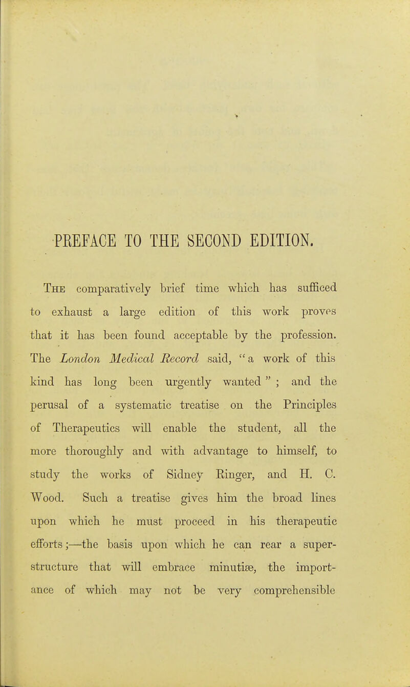 PREFACE TO THE SECOND EDITION. The comparatively brief time wliich has sufficed to exhaust a large edition of this work proves that it has been found acceptable by the profession. The London Medical Record said, a work of this kind has long been urgently wanted  ; and the perusal of a systematic treatise on the Principles of Therapeutics will enable the student, all the more thoroughly and with advantage to himself, to study the works of Sidney Ringer, and H. C. Wood, Such a treatise gives him the broad lines upon which he must proceed in his therapeutic efforts;—the basis upon which he can rear a super- structure that will embrace minutiae, the import- ance of which may not be very comprehensible