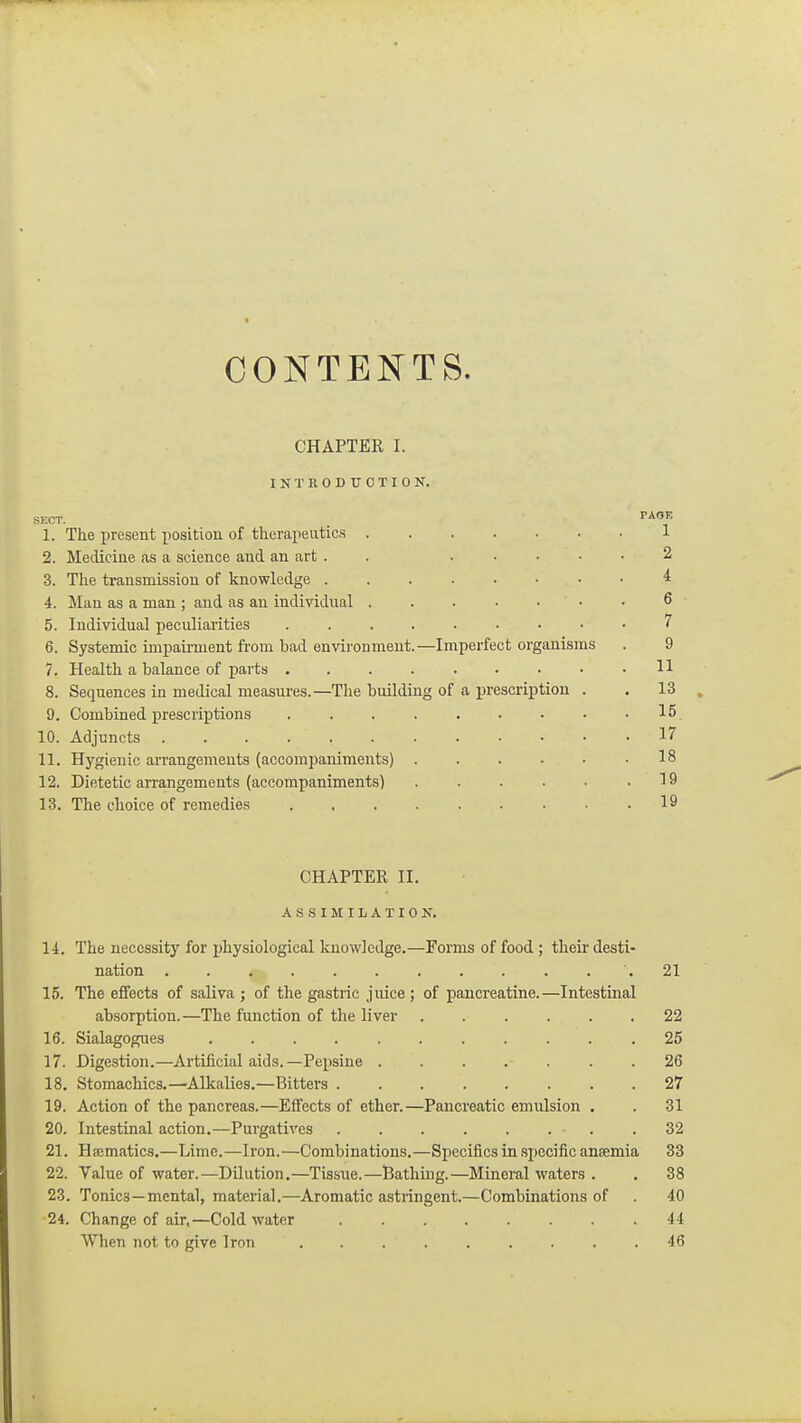 CONTENTS. CHAPTER I. INTRODUCTION. SKCT PAOE 1. The present position of therapeutics 1 2. Medicine as a science and an art . . ..... 2 3. The transmission of knowledge 4 4. Man as a man ; and as an individual ....... 6 5. Individual peculiarities 7 6. Systemic impairment from bad environment.—Imperfect organisms . 9 7. Health a balance of parts 11 8. Sequences in medical measures.—The building of a prescription . . 13 . 9. Combined prescriptions 15 10. Adjuncts 17 11. Hygienic arrangements (accompaniments) . . . . • .18 12. Dietetic arrangements (accompaniments) .19 13. The choice of remedies 19 CHAPTER II, A S ,S I M I L A T I 0 N, 14. The necessitj' for physiological knowledge,—Forms of food ; thek desti- nation .21 15. The effects of saliva ; of the gastric juice ; of pancreatine.—Intestinal absorption.—The function of the liver 22 16. Sialagogues 25 17. Digestion,—Artificial aids.—Pepsine . . . . . . .26 18. Stomachics.—Alkalies.—Bitters ........ 27 19. Action of the pancreas.—Effects of ether.—Pancreatic emulsion . . 31 20. Intestinal action.—Purgatives ........ 32 21. Hfcmatics,—Lime.—Iron.—Combinations.—Specifics in .specific anaemia 33 22. Value of water.—Dilution,—Tissue.—Bathing.—Mineral waters . . 38 23. Tonics—mental, material.—Aromatic astringent.—Combinations of . 40 24. Change of air,—Cold water 44 When not to give Iron ......... 46