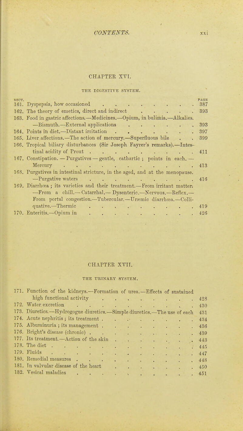 CHAPTEE XVI, THE DKiKSTIVE SYSTEM. SECT. PAOE 161. Dyspepsia, how occasioned 387 162. The theoiy of emetics, direct and indii'ect 393 163. Food in gastric afifections.—Medicines.—Opium, in bulimia.—Alkalies. —Bismuth.—External applications ...... 393 164. Points in diet.—Distant irritation 397 165. Liver affections.—The action of mercury.—Superfluous bile . . 399 166. Tropical biliary disturbances (Sir Joseph Fayi-er's remarks).—Intes- tinal acidity of Prout . . . . . . . . .411 167. Constipation.—Purgatives — gentle, cathartic; points in each.— Mercury 413 168. Purgatives in intestinal stricture, in the aged, and at the menopause. —Purgative waters ......... 416 169. Diarrhcea ; its varieties and their treatment.—From irritant matter: —From a chill.— Catarrhal.— Dysenteric.—Nervous.—Keflex.— From portal congestion.—Tubercular.—Urpemic diarrhoea.—Colli- quative.—Thermic . . . . . . . . .419 170. Enteritis.—Opium in 426 CHAPTER. XVII. THE URINARY SYSTEM. 171. Function of the kidneys.—Formation of urea.—Effects of sustained high functional activity 428 172. Water excretion .......... 430 173. Diuretics.—Hydrogogue diuretics.—Simple diuretics.—The use of each 431 174. Acute nephritis; its treatment . . . . . . , . 434 175. Albuminuria ; its management 436 176. Blight's disease (chronic) . . 439 177. Its treatment.—Action of the skin 443 178. The diet . 445 179. Fluids 447 180. Picniedial measures .......... 448 181. In valvular disease of the heart 45O 182. Vesical maladies .......... 451