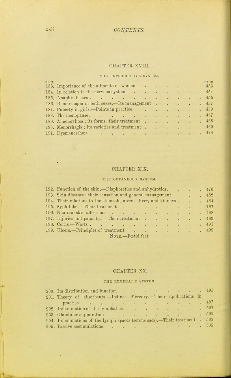 CHAPTER XVIII. THE hepkoductive system. SECT, PAGE 183. Importance of the ailments of women 453 184. In relation to the nervous system 454 185. Anaphrodisiacs 455 186. Blenorrhagia in both sexes.—Its management 457 187. Puberty in girls.—Points in practice 459 188. The menopause. . ......... 467 189. Araenorrhoea ; its forms, their treatment ...... 468 190. Menorrhagia ; its varieties and treatment 469 191. Dysmenorrhoea 474 CHAPTER XIX. THE CUTANEOUS SYSTEM. 192. Function of the skiu.—Diaphoretics and anhydi'otics. . . . 476 193. Skin diseases ; their causation and general management . . . 482 194. Their relations to the stomach, uterus, liver, and kidneys . . . 484 195. Sypliilidfe.—Their treatment 487 196. Neurosal skin affections ......... 488 197. Injuries and parasites.—Their treatment . . . . . .489 198. Corns.—Warts 491 199. Ulcers.—Principles of treatment 492 Note.—Foetid feet. CHAPTER XX. THE LYMPHATIC SYSTEM. 200. Its distribution and function 495 201. Theory of absorbents.—Iodine.—Mercury.—Their applications in practice 497 202. Intiammation of the lymphatics 601 203. Glandular .suppuration 502 204. Inflammations of the lymph spaces (serous sacs).—Their treatment . 602 205. Passive accumulations 605