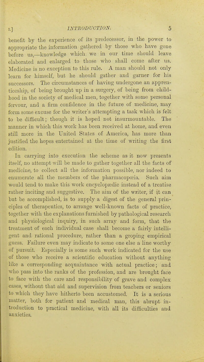 benefit by the experience of its j)redecessor, in the power to appropriate the information gathered by those who have gone before us,—knowledge which we in our time should leave elaborated and enlarged to those who shall come after us. Medicine is no exception to tliis rule. A man should not only learn for himself, but he should gather and garner for his successors. The circumstances of having undergone an appren- ticeship, of being brought up in a surgery, of being from child- hood in the society of medical men, together with some personal fervour, and a firm confidence in the future of medicine, may form some excuse for the writer's attempting a task which is felt to be difficult; though it is hoped not insurmountable. The manner in which this work has been received at home, and even still more in the United States of America, has more than justified the hopes entertained at the time of writing the first edition. In carrying into execution the scheme as it now presents itself, no attempt will be made to gather together all the facts of medicine, to collect all the information possible, nor indeed to enumerate all the members of the pharmacopoeia. Such aim would tend to make this work encyclopfedic instead of a treatise rather inciting and suggestive. The aim of the writer, if it can but be accomplished, is to supply a digest of the general prin- ciples of therapeutics, to arrange well-known facts of practice, together with the explanations furnished by pathological research and physiological inquiry, in such array and form, that the treatment of each individual case shall become a fairly intelli- gent and rational procedure, rather than a groping empirical guess. Failure even may indicate to some one else a line worthy of pursuit. Especially is some such work indicated for the use of those who receive a scientific education without anything like a corresponding acquaintance with actual practice; and who pass into the ranks of the profession, and are brought face to face with the care and responsibility of grave and complex cases, without that aid and supervision from teachers or seniors to which they have hitherto been accustomed. It is a serious matter, both for patient and medical man, this abrupt in- troduction to practical medicine, with all its difficulties and anxieties.