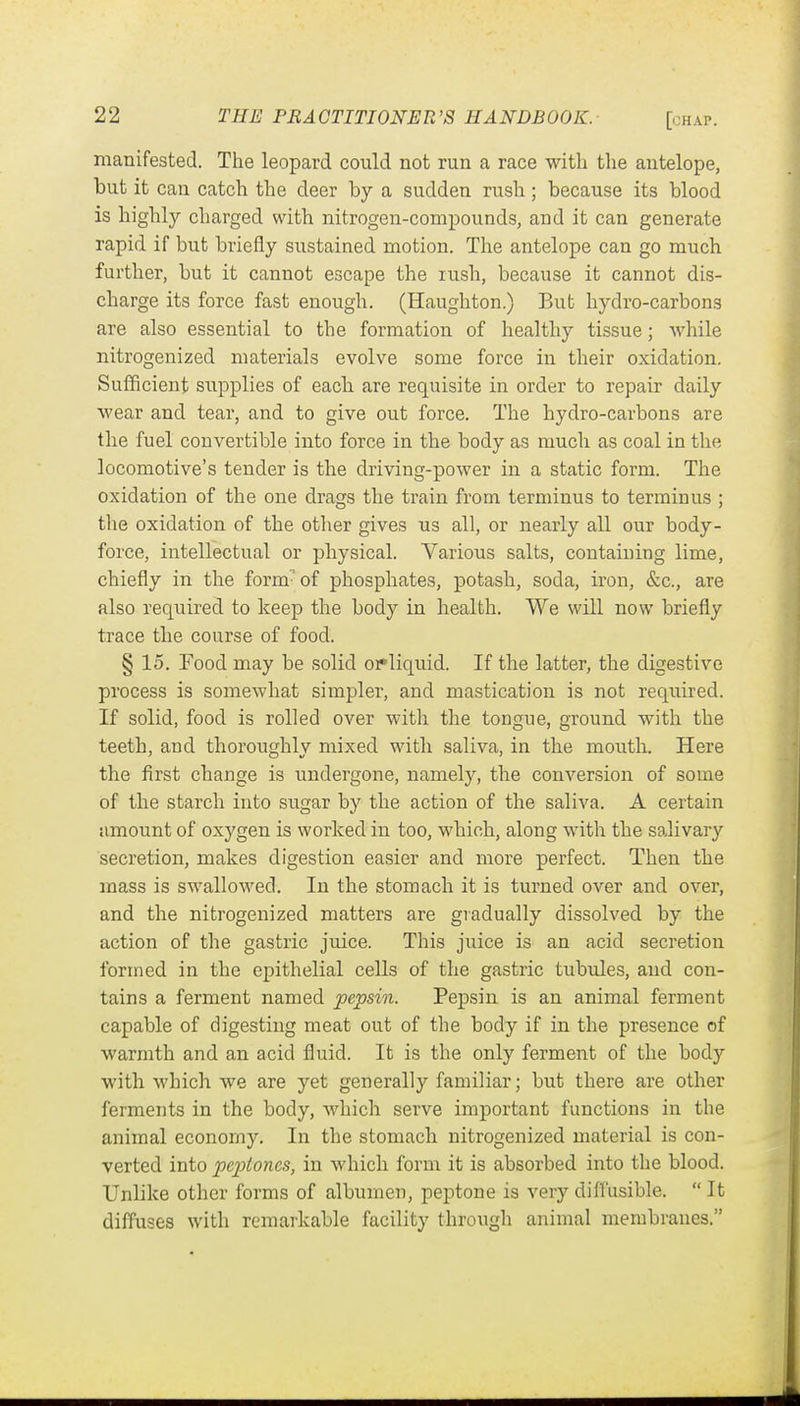 [chap. manifested. The leopard could not run a race with the antelope, but it can catch the deer by a sudden rush; because its blood is highly charged with nitrogen-compounds, and it can generate rapid if but briefly sustained motion. The antelope can go much further, but it cannot escape the rush, because it cannot dis- charge its force fast enough. (Haughton.) But hydro-carbons are also essential to the formation of healthy tissue; while nitrogenized materials evolve some force in their oxidation. Sufficient supplies of each are requisite in order to repair daily wear and tear, and to give out force. The hydro-carbons are the fuel convertible into force in the body as much as coal in the locomotive's tender is the driving-power in a static form. The oxidation of the one drags the train from terminus to terminus ; the oxidation of the other gives us all, or nearly all our body- force, intellectual or physical. Various salts, containing lime, chiefly in the form-of phosphates, potash, soda, iron, &c., are also required to keep the body in health. We will now briefly trace the course of food. § 15. Food may be solid oif liquid. If the latter, the digestive process is somewhat simpler, and mastication is not required. If solid, food is rolled over with the tongue, ground with the teeth, and thoroughly mixed with saliva, in the mouth. Here the first change is undergone, namely, the conversion of some of the starch into sugar by the action of the saliva. A certain amount of oxygen is worked in too, which, along with the salivary secretion, makes digestion easier and more perfect. Then the mass is swallowed. In the stomach it is turned over and over, and the nitrogenized matters are gradually dissolved by the action of the gastric juice. This juice is an acid secretion formed in the epithelial cells of the gastric tubules, and con- tains a ferment named pepsin. Pepsin is an animal ferment capable of digesting meat out of the body if in the presence of warmth and an acid fluid. It is the only ferment of the body with which we are yet generally familiar; but there are other ferments in the body, which serve important functions in the animal economy. In the stomach nitrogenized material is con- verted into peptones, in which form it is absorbed into the blood. Unlike other forms of albumen, peptone is very diffusible.  It diffuses with remarkable facility through animal membranes.