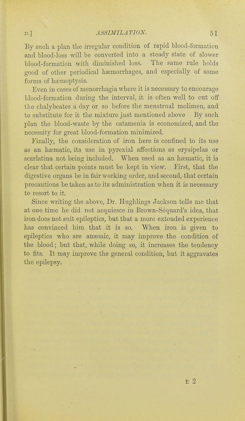 By sucli a plan the irregular condition of rapid blood-formation and blood-loss will be converted into a steady state of slower blood-formation with diminished loss. The same rule holds good of other periodical haemorrhages, and especially of some forms of haemoptysis. Even in cases of menorrhagia where it is necessary to encourage blood-formation during the interval, it is often well to cut olf the chalybeates a day or so before the menstrual molimen, and to substitute for it the mixture just mentioned above By such plan the blood-waste by the catamenia is economized, and the necessity for great blood-formation minimized. Finally, the consideration of iron here is confined to its use as an hsematic, its use in pyrexial affections as erysipelas or scarlatina not being included. When used as an haematic, it is clear that certain points must be kept in view. First, that the digestive organs be in fair working order, and second, that certain precautions be taken as to its administration when it is necessary to resort to it. Since writing the above. Dr. Hughlings Jackson tells me that at one time he did not acquiesce in Brown-Sequard's idea,, that iron does not suit epileptics, but that a more extended experience has convinced him that it is so, When iron is given to epileptics who are anaemic, it may improve the condition of the blood; but that, while doing so, it increases the tendency to fits. It may improve the general condition, but it aggravates the epilepsy. E 2