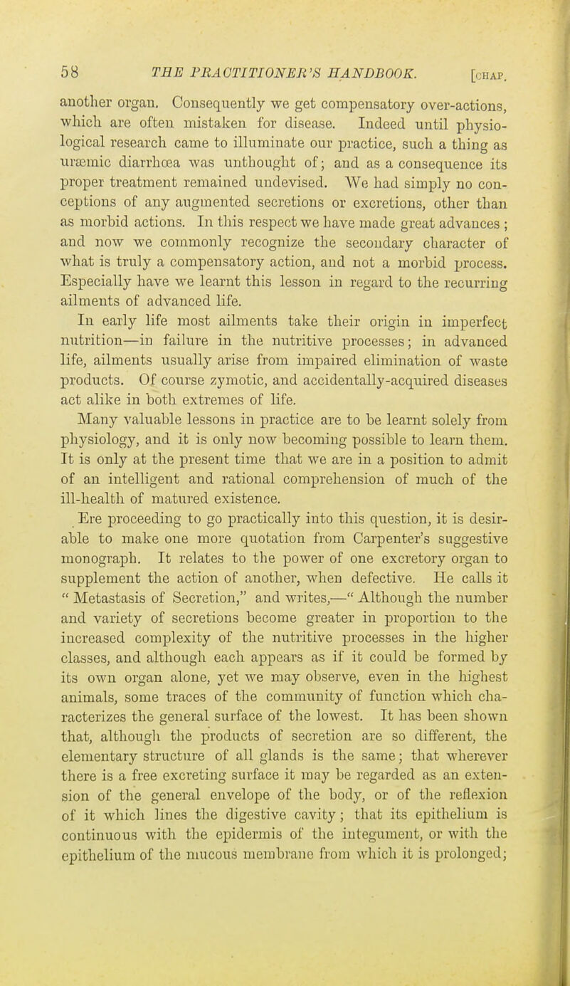 another organ. Consequently we get compensatory over-actions, which are often mistaken for disease. Indeed until physio- logical research came to illuminate our practice, such a thing as ursemic diarrhoea was unthought of; and as a consequence its proper treatment remained undevised. We had simply no con- ceptions of any augmented secretions or excretions, other than as morbid actions. In this respect we have made great advances ; and now we commonly recognize the secondary character of what is truly a compensatory action, and not a morbid process. Especially have we learnt this lesson in regard to the recurring ailments of advanced life. In early life most ailments take their origin in imperfect nutrition—in faihire in the nutritive processes; in advanced life, ailments usually arise from impaired elimination of waste products. Of course zymotic, and accidentally-acquired diseases act alike in both extremes of life. Many valuable lessons in practice are to be learnt solely from physiology, and it is only now becoming possible to learn them. It is only at the present time that Ave are in a position to admit of an intelligent and rational comprehension of much of the ill-health of matured existence. Ere proceeding to go practically into this question, it is desir- able to make one more quotation from Carpenter's suggestive monograph. It relates to the power of one excretory organ to supplement the action of another, when defective. He calls it  Metastasis of Secretion, and writes,— Although the number and variety of secretions become greater in proportion to the increased complexity of the nutritive processes in the higher classes, and although each appears as if it could be formed by its own organ alone, yet we may observe, even in the highest animals, some traces of the community of function which cha- racterizes the general surface of the lowest. It has been shown that, although the products of secretion are so different, the elementary structure of all glands is the same; that wherever there is a free excreting surface it may be regarded as an exten- sion of the general envelope of the body, or of the reflexion of it which lines the digestive cavity; that its epithelium is continuous with the epidermis of the integument, or with the epithelium of the mucous membrane from which it is prolonged;