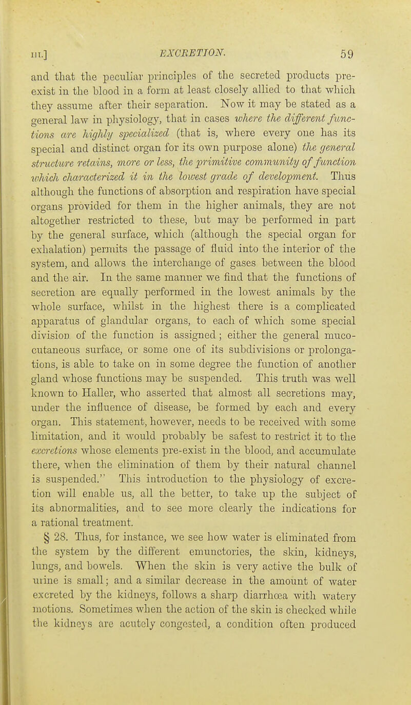 and that the peculiar principles of the secreted products pre- exist in the blood in a form at least closely allied to that which they assume after their separation. Now it may be stated as a general law in pliysiology, that in cases where the different func- tions are highly specialized (that is, where every one has its special and distinct organ for its own purpose alone) the general structure retains, more or less, the primitive community of function which characterized it in the lowest grade of development. Tlius although the functions of absorption and respiration have special organs provided for them in the higher animals, they are not altogether restricted to these, but may be performed in part by the general surface, which (although the special organ for exhalation) permits the passage of fluid into the interior of the system, and allows the intercliange of gases between the blood and the air. In the same manner we find that the functions of secretion are equally performed in the lowest animals by the whole surface, whilst in the highest there is a complicated apparatus of glandular organs, to each of which some special division of the function is assigned; either the general muco- cutaneous surface, or some one of its subdivisions or prolonga- tions, is able to take on in some degree the fimction of another gland whose functions may be suspended. This truth was well known to Haller, who asserted that almost all secretions may, under the influence of disease, be formed by each and every organ. This statement, however, needs to be received with some limitation, and it would probably be safest to restrict it to the excretions whose elements pre-exist in the blood, and accumulate there, when the elimination of them by their natural channel is suspended.'' This introduction to the physiology of excre- tion will enable iis, all the better, to take up the subject of its abnormalities, and to see more clearly the indications for a rational treatment. § 28. Thus, for instance, we see how water is eliminated from the system by the different emunctories, the skin, kidneys, lungs, and bowels. When the skin is very active the bulk of uiine is small; and a similar decrease in the amount of water excreted by the kidneys, follows a sharp diarrhoea with watery motions. Sometimes when the action of the skin is checked while the kidnej s are acutely congested, a condition often produced