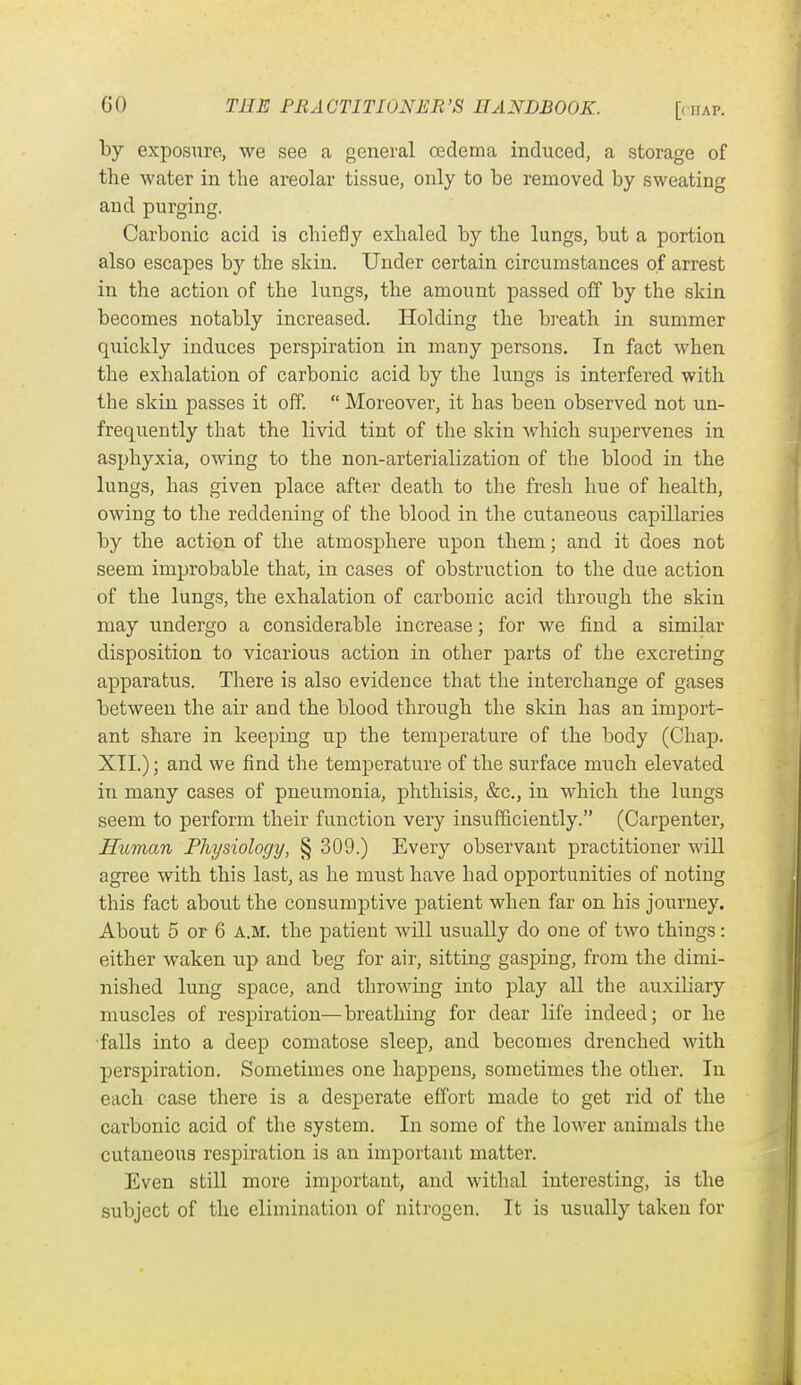 [( IIAP. by exposure, we see a general oedema induced, a storage of the water in the areolar tissue, only to be removed by sweating and purging. Carbonic acid is chiefly exhaled by the lungs, but a portion also escapes by the skin. Under certain circumstances of arrest in the action of the lungs, the amount passed off by the skin becomes notably increased. Holding the bi'eath in summer quickly induces perspiration in many persons. In fact when the exhalation of carbonic acid by the lungs is interfered with the skin passes it off.  Moreover, it has been observed not un- frequently that the livid tint of the skin which supervenes in asphyxia, owing to the non-arterialization of the blood in the lungs, has given place after death to the fresh hue of health, owing to the reddening of the blood in the cutaneous capillaries by the action of the atmosphere upon them; and it does not seem improbable that, in cases of obstruction to the due action of the lungs, the exhalation of carbonic acid through the skin may undergo a considerable increase; for we find a similar disposition to vicarious action in other parts of the excreting apparatus. There is also evidence that the interchange of gases between the air and the blood through the skin has an import- ant share in keeping up the temperature of the body (Chap. XII.); and we find the temperature of the surface much elevated in many cases of pneumonia, phthisis, &c., in which the lungs seem to perform their function very insufficiently. (Carpenter, Human Physiology, § 309.) Every observant practitioner will agree with this last, as he must have had opportunities of notiug this fact about the consumptive patient when far on his journey. About 5 or 6 a.m. the patient will usually do one of two things: either waken up and beg for air, sitting gasping, from the dimi- nished lung space, and throwing into play all the auxiliary muscles of respiration—breathing for dear life indeed; or he falls into a deep comatose sleep, and becomes drenched with perspiration. Sometimes one happens, sometimes the other. In each case there is a desperate effort made to get rid of the carbonic acid of the system. In some of the lower animals the cutaneous respiration is an important matter. Even still more important, and withal interesting, is the subject of the elimination of nitrogen. It is usually taken for