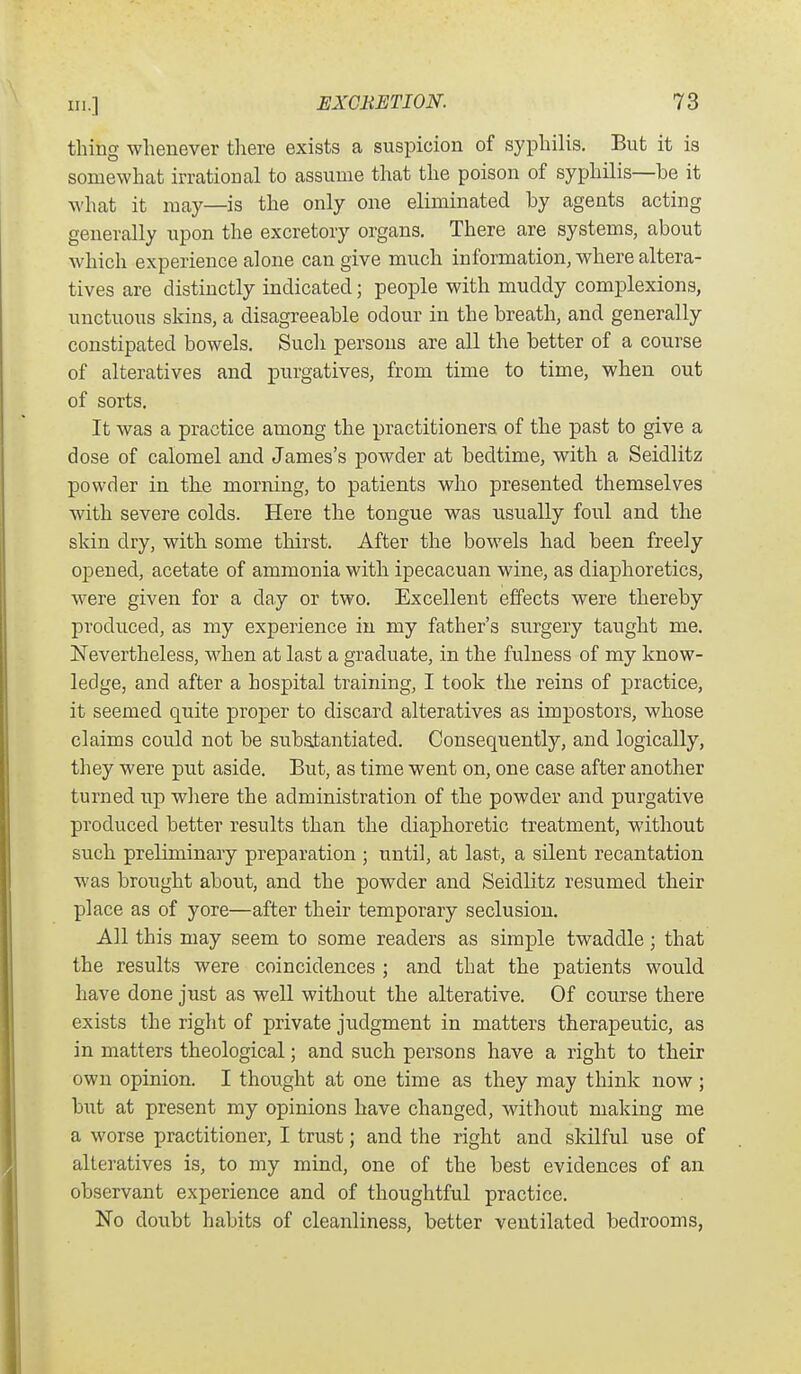 thing whenever there exists a suspicion of syphilis. But it is somewhat irrational to assume that the poison of syphilis—be it what it may—is the only one eliminated by agents acting generally upon the excretory organs. There are systems, about which experience alone can give much information, where altera- tives are distinctly indicated; people with muddy complexions, unctuous skins, a disagreeable odour in the breath, and generally constipated bowels. Such persons are all the better of a course of alteratives and purgatives, from time to time, when out of sorts. It was a practice among the practitioners of the past to give a dose of calomel and James's powder at bedtime, with a Seidlitz powder in th.e morning, to patients who presented themselves with severe colds. Here the tongue was usually foul and the skin dry, with some thirst. After the bowels had been freely opened, acetate of ammonia with ipecacuan wine, as diaphoretics, were given for a day or two. Excellent effects were thereby produced, as my experience iu my father's surgery taught me. Nevertheless, when at last a graduate, in the fulness of my know- ledge, and after a hospital training, I took the reins of practice, it seemed quite proper to discard alteratives as impostors, whose claims could not be substantiated. Consequently, and logically, they were put aside. But, as time went on, one case after another turned up where the administration of the powder and purgative produced better results than the diaphoretic treatment, without such preliminary preparation ; until, at last, a silent recantation was brought about, and the powder and Seidlitz resumed their place as of yore—after their temporary seclusion. All this may seem to some readers as simple twaddle; that the results were coincidences ; and that the patients would have done just as well without the alterative. Of course there exists the right of private judgment in matters therapeutic, as in matters theological; and such persons have a right to their own opinion. I thought at one time as they may think now ; but at present my opinions have changed, without making me a worse practitioner, I trust; and the right and skilful use of alteratives is, to my mind, one of the best evidences of an observant experience and of thoughtful practice. No doubt habits of cleanliness, better ventilated bedrooms,