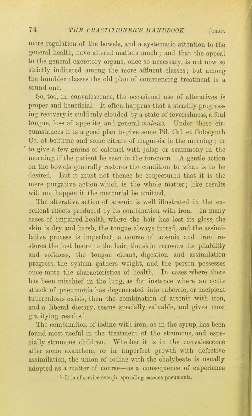 more regulation of the bowels, and a systematic attention to the general health, liave altered matters much ; and that the appeal to the general excretory organs, once so necessary, is not now so strictly indicated among the more affluent classes; but among the humbler classes the old plan of commencing treatment is a sound one. So, too, in convalescence, the occasional use of alteratives is proper and beneficial. It often happens that a steadily progress- ing recovery is suddenly clouded by a state of feverishness, a foul tongue, loss of appetite, and general malaise. Under tliose cir- cumstances it is a good plan to give some Pil. Cal. et Colocynth Co. at bedtime and some citrate of magnesia in the morning; or ' to give a few grains of calomel with jalap or scammony in the morning, if the patient be seen in the forenoon. A gentle action on the bowels generally restores the condition to what is to be desired. But it must not thence be conjectured that it is the mere purgative action which is the whole matter; like results will not happen if the mercurial be omitted. The alterative action of arsenic is well illustrated in the ex- cellent effects produced by its combination with iron. In many cases of impaired health, where the hair has lost its gloss, the skin is dry and harsh, the tongue always furred, and the assimi- lative process is imperfect, a course of arsenic and iron re- stores the lost lustre to the hair, the skin recovers its pliability and softness, the tongue cleans, digestion and assimilation progress, the system gathers weight, and the person possesses once more the characteristics of health. In cases where there has been mischief in the lung, as for instance where an acute attack of pneumonia has degenerated into tubercle, or incipient tuberculosis exists, then the combination of arsenic with iron, and a liberal dietary, seems specially valuable, and gives most gratifying results.-^ The combination of iodine with iron, as in the syrup, has been found most useful in the treatment of the strumous, and espe- cially strumous children. Whether it is in the convalescence after some exanthem, or in imperfect growth with defective assimilation, the union of iodine with the chalybeate is usually adopted as a matter of course—as a consequence of experience 1 It is of service even in spreading caseous pneumonia.