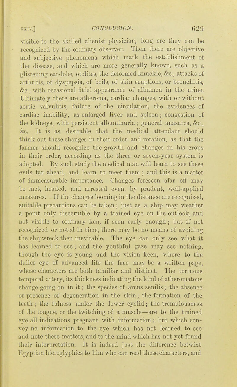 visible to the skilled alienist physician, long eve they can be recognized by the ordinary observer. Then there are objective and subjective phenomena which mark the establishment of the disease, and which are more generally known, such as a glistening ear-lobe, otolites, the deformed knuckle, &c., attacks of arthritis, of dyspepsia, of boils, of skin eruptions, or bronchitis, &c., Avith occasional fitful appearance of albumen in the urine. Ultimately there are atheroma, cardiac changes, with or without aortic vahailitis, failure of the circulation, the evidences of cardiac inability, as enlarged liver and spleen ; congestion of the kidneys, with persistent albuminuria; general anasarca, &c., &c. It is as desirable that the medical attendant should think out these changes in their order and rotation, as that the farmer should recognize the growth and changes in his crops in their order, according as the three or seven-year system is adopted. By such study the medical man will learn to see these evils far ahead, and learn to meet them ; and this is a matter of immeasurable importance. Changes foreseen afar off may be met, headed, and arrested even, by prudent, well-applied measures. If the chaui^es loominc; in the distance are recognized, suitable precautions can be taken; just as a ship may weather a point only discernible by a trained eye on the outlook, and not visible to ordinary ken, if seen early enough ; but if not recognized or noted in time, there may be no means of avoiding the shipwreck then inevitable. The eye can only see what it has learned to see ; and the youthful gaze may see nothing, though tlie eye is young and the vision keen, where to the duller eye of advanced life the face may be a written page, whose characters are both familiar and distinct. The tortuous temporal artery, its thickness indicating the kind of atheromatous change going on in it; the species of arcus senilis; the absence or presence of degeneration in the skin; the formation of the teeth; the fnlness xinder the lower eyelid; the tremulousness of the tongue, or the twitching of a muscle—are to the trained eye all indications pregnant with information : but which con- vey no information to the eye which has not learned to see and note these matters, and to the mind which has not yet found their interpretation. It is indeed just the difference betwixt Egyptian hieroglyphics to him who can read these characters, and