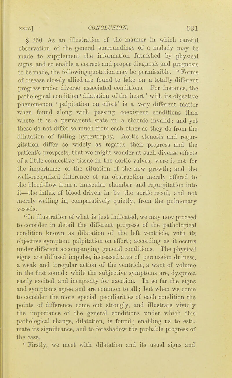 § 250. As an illustration of the manner in which careful observation of the general surroundings of a malady may be made to supplement the information furnished by physical signs, and so enable a correct and proper diagnosis and jjrognosis to be made, the following quotation may be permissible.  Forms of disease closely allied are found to take on a totally different progress under diverse associated conditions. Tor instance, the pathological condition' dilatation of the heart' with its objective phenomenon 'palpitation on effort' is a very different matter when found along with passing coexistent conditions than where it is a permanent state in a chronic invalid: and yet these do not differ so much from each other as they do from the dilatation of failing hypertrophy. Aortic stenosis and regur- gitation differ so widely as regards their progress and the patient's prospects, that we might wonder at such diverse effects of a little connective tissue in the aortic valves, were it not for the importance of the situation of the new growth; and the well-recognized difference of an obstruction merely offered to the blood-flow from a muscular chamber and regurgitation into it—the influx of blood driven in by the aortic recoil, and not merely welling in, comparatively quietly, from the pulmonary vessels. In illustration of what is just indicated, we may now proceed to consider in .detail the different progress of the pathological condition known as dilatation of the left ventricle, with its objective symptom, palpitation on effort; according as it occurs under different accompanying general conditions. The physical signs are diffused impulse, increased area of percussion dulness, a weak and irregular action of the ventricle, a want of volume in the first sound: while the subjective symptoms are, dyspnoea easily excited, and incapacity for exertion. In so far the signs and symptoms agree and are common to all; but when we come to consider the more special peculiarities of each condition the points of difference come out strongly, and illustrate vividly the importance of the general conditions under M'hich this pathological change, dilatation, is found ; enabling us to esti- mate its significance, and to foreshadow the probable progress of the case.  Firstly, we meet with dilatation and its usual signs and