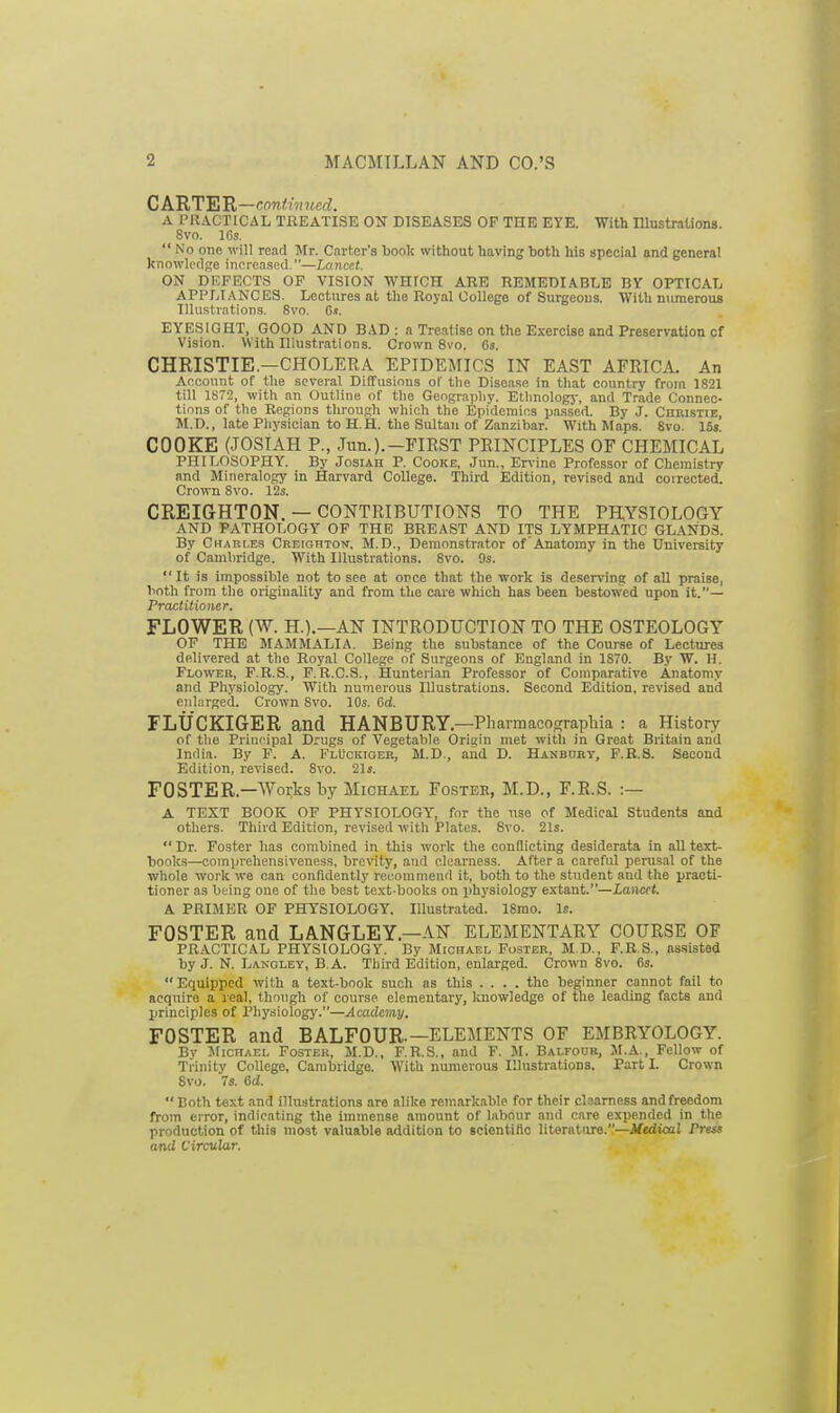 CAHTEU—continued. A PRACTICAL TREATISE ON DISEASES OF THE EYE. With lUustrations. 8vo. 10s.  No one will read Mr. Career's book without having both his special and general kTiowk'cl};e increasRd.—Lancet. ON DEFECTS OP VISION WHrCH ARE REMEDIABLE BY OPTICAL APPLIANCES. Lectures at the Royal College of Surgeons. With niiraerous Illustration.^. 8vo. C.!. EYESIGHT, GOOD AND BAD: a Treatise on the Exercise and Preservation of Vision. With lUustrations. Crown 8vo. 6s. CHRISTIE.—CHOLERA EPIDEMICS IN EAST AFRICA. An Account of the several Diffusions ol' the Disease in that country from 1821 till 1872, with an Outline of the Geograpliy. Etlmology, and Trade Connec- tions of tlie Regions through which the Epidemics passed. By J. Christie, M.D., late Pliysician to H.H. the Sultan of Zanzibar. With Maps. 8vo. 15s. COOKE (JOSIAH P., Jun.).—FIRST PRINCIPLES OF CHEMICAL PHILOSOPHY. By Josiah P. Cooke, Jun., En-ine Professor of Chemistry and Mineralogy in Harvard College. Third Edition, revised and corrected. Crown Svo. 12s. CREIGHTON. — CONTRIBUTIONS TO THE PHYSIOLOGY AND PATHOLOGY OF THE BREAST AND ITS LYMPHATIC GLANDS. By Charles Creighton. M.D., Demonstrator of Anatomy in the University of Cambridge. With Illustrations. Svo. 9s.  It is impossible not to see at once that the work is deser\'ing of all praise, both from the originality and from the care which has been bestowed upon it.— Practitioner. FLOWER (W. H.).—AN INTRODUCTION TO THE OSTEOLOGY OF THE MAMMALIA. Being the substance of the Course of Lectures delivered at the Royal College of Surgeons of England in 1870. By W. H. Flower, F.R.S., F.R.C.S., Hunterian Professor of Comparative Anatomy and Physiology. With numerous Illustrations. Second Edition, revised and enlarged. Crown Svo. 10s. 6d. FLUCKIGER and HANBURY—Pharmacocrraphia : a History of the Principal Drugs of Vegetable Origin met with in Great Britain and India. By F. A. FlUckioer, M.D., and D. Hanbory, F.B.S. Second Edition, revised. Svo. 21s. FOSTER.—Works by Michael Foster, M.D., F.R.S. :— A TEXT BOOK OF PHYSIOLOGY, for the nse of Medical Students and others. Third Edition, revised with Plates. Svo. 21s.  Dr. Foster has combined in this work the conflicting desiderata in all text- bonks—comprehensiveness, brevity, and clearness. After a careful perusal of the whole work we can confidently recommend it, both to the student and the practi- tioner as being one of the best text-books on physiology extant.—Lancet. A PRIMER OF PHYSIOLOGY. Illustrated. 18mo. Is. FOSTER and LANGLEY.—AN ELEMENTARY COURSE OF PRACTICAL PHYSIOLOGY. By Michael Foster, M D., F.R.S., as.sisted by J. N. Langley, B.A. Third Edition, enlarged. Crown Svo. (is. Equipped with a text-book such as this .... the beginner cannot fail to acquire a real, though of course elementary, luiowledge of the leading facts and principles of Physiology.—Academy. FOSTER and BALFOUR.—ELEMENTS OF EMBRYOLOGY. By Michael Foster, M.D., F.R.S., and F. M. Balfour, M.A., Fellow of Trinity College, Cambridge. With numerous Illustrations. Part I. Crown Svo. 7s. 6d.  Both text and illustrations are alike remarkable for their clearness and freedom from error, indicating the immense amount of labour and care expended in the production of this most valuable addition to sciontilio literature.—JlfediocJ Press and Circular.