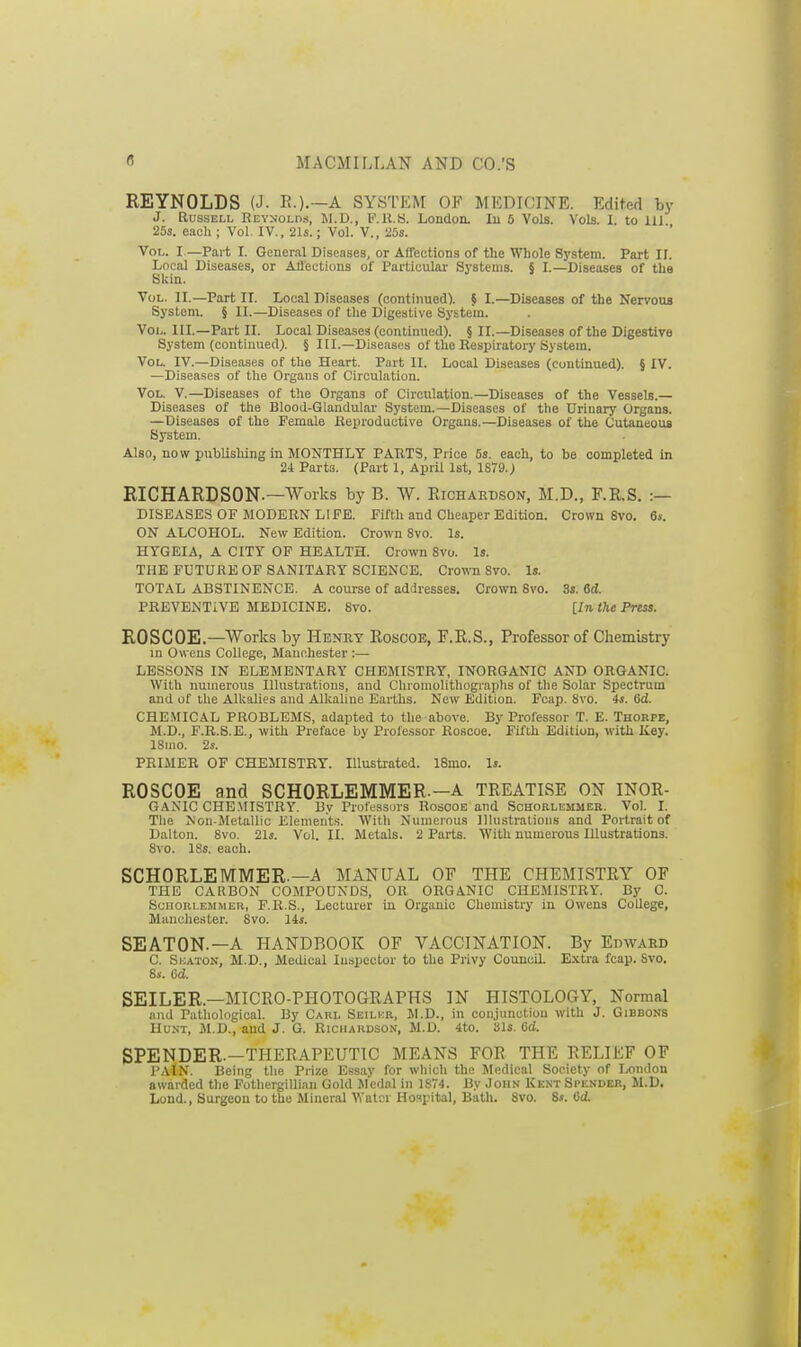 REYNOLDS (J. E.).—A SYSTEM OF MEDICINE. Edited by J. Russell Reynolds, M.D., F.K.8. London. lu 6 Vols. Vols. I. to HI 25s. each ; Vol, IV., 21s.; Vol. V., 25s. Vol. I —Part I. General Diseases, or Affections of the Whole System. Part II. Local Diseases, or AJJeotions of Particular Systems. § I.—Diseases of the Skin. Vol. II.—Part II. Local Diseases (continued). § I.—Diseases of the Nervotis System. § II.—Diseases of the Digestive System. Vol. III.—Part 11. Local Diseases (continued). § II.—Diseases of the Digestire System (continued). § III.—Diseases of the Respti-atory System. Vol. IV.—Diseases of the Heart. Part II. Local Diseases (continued). § IV. —Diseases of the Organs of Circulation. Vol. V.—Diseases of the Organs of Circulation.—Diseases of the Vessels.— Diseases of the Blood-Glandular System.—Diseases of the Urinary Organs. —Diseases of the Female Koproductive Organs.—Diseases of the Cutaneous System. Also, now publishing in MONTHLY PARTS, Price 5s. each, to be completed in 24 Parts. (Part 1, April 1st, 1879.) RICHARDSON.—Works by B. W. Richardson, M.D., F.E.S. :— DISEASES OF MODERN LIFE. Fifth and Cheaper Edition. Crown 8vo. 6s. ON ALCOHOL. New Edition. Crown 8vo. Is. HTGEIA, A CITY OP HEALTH. Crown 8vo. Is. THE FUTURE OF SANITARY SCIENCE. Crown 8vo. Is. TOTAL ABSTINENCE. A course of addresses. Crown Svo. 3s. 6d. PREVENTIVE MEDICINE. Svo. [In the Press. ROSCOE.—Works by Henry Rosooe, F.R.S., Professor of Chemistry in Owens College, Manchester :— LESSONS IN ELEMENTARY CHEMISTRY, INORGANIC AND ORGANIC. With numerous Illustrations, and Chromolithograplis of the Solar Spectrum and of llie Alkalies and Alkaline Earths. New Edition. Fcap. Svo. 4s. 6d. CHEMICAL PROBLEMS, adapted to the above. By Professor T. E. Thokpe, M.D., F.R.8.E., with Preface by Prole.ssor Roscoe. Fifth Edition, with Key. ISmo. 2s. PRIMER OF CHEMISTRY. Illustrated. 18mo. Is. ROSCOE and SCHORLEMMER.-A TREATISE ON INOR- GAMC CHE.MISTRY. By Professors Roscoe and Sohorlemmbr. Vol. I. The Non-Metallic Elements. With Numerous Illustrations and Portrait of Dalton. Svo. 21s. Vol. II. Metals. 2 Parts. With numerous Illustrations. Svo. 18s. each. SCHORLEMMER.—A MANUAL OF THE CHEMISTRY OF THE CARBON COMPOUNDS, OR ORGANIC CHEMISTRY. By C. Sc'HORi.emmer, F.R.S., Lecturer in Organic Chemistry in Owens College, Manchester-. Svo. 14«. SEATON.—A HANDBOOK OF VACCINATION. By Edward C. SioATON, M.D., Medical Inspector to the Privy Council. Extra fcap. Svo. 8.V. 6d. SEILER.—MICRO-PHOTOGRAPHS IN HISTOLOGY, Normal and Pathological. By Caul Seilub, M.D., in conjunction with J. Gibbons HusT, JI.D., and J. G. Richardson, M.D. 4to. bis. 6d. SPENDER.—THERAPEUTIC MEANS FOR THE RELIEF OF PAIN. Being the Prize Essay for which the Medical Society of London awarded tlie FothergiUian Gold Medal in 1S74. By John Kknt Spender, M.D. Lond., Surgcou to the Mineral Watrr Ho^ipital, Bath. Svo. 8s. 6d.