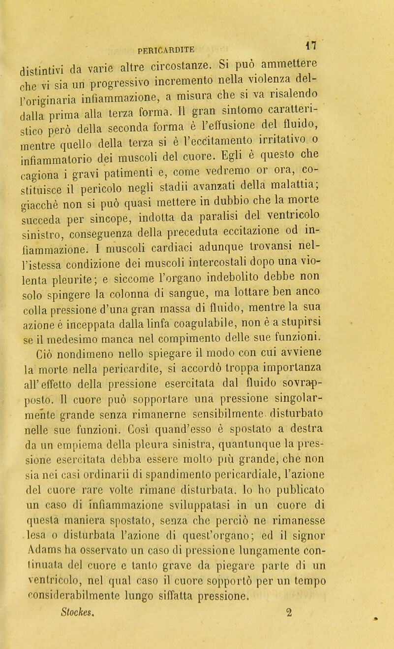 distintivi da varie altre circostanze. Si può ammettere che vi sia un progressivo incremento nella violenza del- l'ori'^inaria infiammazione, a misura che si va risalendo dalla%rima alla terza forma. Il gran sintomo caratteri- stico però della seconda forma è l'effusione del fluido, mentre quello della terza si è l'eccitamento irritativo o infiammatorio dei muscoli del cuore. Egli è questo che cagiona i gravi patimenti e, come vedremo or ora, co- stituisce il pericolo negli stadii avanzati della malattia; giacché non si può quasi mettere in dubbio che la morte succeda per sincope, indotta da paralisi del ventricolo sinistro, conseguenza della preceduta eccitazione od in- fiammazione. I muscoli cardiaci adunque trovansi nel- l'istessa condizione dei muscoli intercostali dopo una vio- lenta pleurite; e siccome l'organo indebolito debbe non solo spingere la colonna di sangue, ma lottare ben anco colla pressione d'una gran massa di fluido, mentre la sua azione è inceppata dalla linfa coagulabile, non è a stupirsi se il medesimo manca nel compimento delle sue funzioni. Ciò nondimeno nello spiegare il modo con cui avviene la morte nella pericardite, si accordò troppa importanza all'effetto della pressione esercitata dal fluido sovrap- posto. Il cuore può sopportare una pressione singolar- mente grande senza rimanerne sensibilmente, disturbato nelle sue funzioni. Così quand'osso è spostato a destra da un empiema della pleura sinistra, quantunque la pres- sione esercitata debba essere molto più grande, che non sia nei casi ordinarli di spandimento pericardiale, l'azione del cuore rare volte rimane disturbata, lo ho publicato un caso di infiammazione sviluppatasi in un cuore di questa maniera spostato, senza che perciò ne rimanesse lesa 0 disturbata l'azione di quest'organo; ed il signor Adams ha osservato un caso di pressione lungamente con- tinuata del cuore e tanto grave da piegare parie di un ventricolo, nel qual caso il cuore sopportò per un tempo considerabilmente lungo siffatta pressione.
