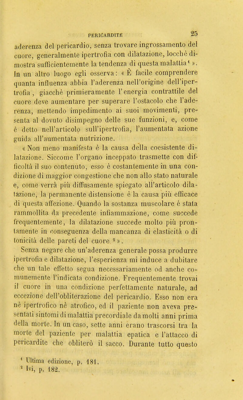 aderenza del pericardio, senza trovare ingrossamento del cuore, generalmente ipertrofia con dilatazione, locchè di- mostra sufficientemente la tendenza di questa malattia* ». In un altro luogo egli osserva : « È facile comprendere quanta influenza abbia l'aderenza nell'origine dell'iper- trofia , giacché primieramente l'energia contrattile del cuore deve aumentare per superare l'ostacolo che l'ade- renza, mettendo impedimento ai suoi movimenti, pre- senta al dovuto disimpegno delle sue funzioni, e, come è detto nell'articoli sull'ipertrofia, l'aumentata azione guida all'aumentata nutrizione, « Non meno manifesta è la causa della coesistente di- latazione. Siccome l'organo inceppato trasmette con dif- ficoltà il suo contenuto, esso è costantemente in una con- dizione di maggior congestione che non allo stato naturale e, come verrà più diffusamente spiegato all'articolo dila- tazione, la permanente distensione è la causa più efficace di questa affezione. Quando la sostanza muscolare è stata rammollita da precedente infiammazione, come succede frequentemente, la dilatazione succede molto più pron- tamente in conseguenza della mancanza di elasticità o di tonicità delle pareti del cuore ^ ». Senza negare che un'aderenza generale possa produrre ipertrofia e dilatazione, l'esperienza mi induce a dubitare che un tale effetto segua necessariamente od anche co- munemente l'indicata condizione. Frequentemente trovai il cuore in una condizione perfettamente naturale, ad eccezione dell'obliterazione del pericardio. Esso non era nè ipertrofico né atrofico, ed il paziente non aveva pre- sentati sintomi di malattia precordiale da molti anni prima della morte. In un caso, sette anni erano trascorsi tra la morte del paziente per malattia epatica e l'attacco di pericardite che obliterò il sacco. Durante tutto questo * Ultima edizione, p. 181. ' Ivi, p. 182.