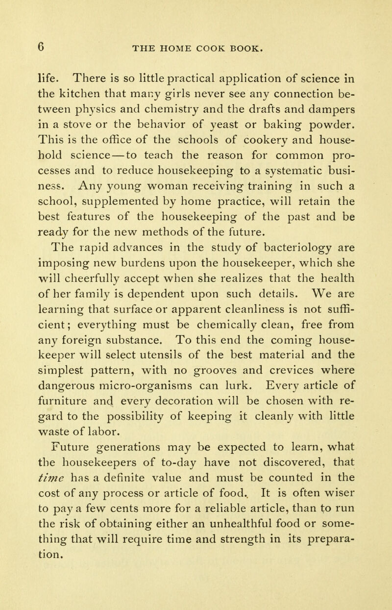 life. There is so little practical application of science in the kitchen that many girls never see any connection be- tween physics and chemistry and the drafts and dampers in a stove or the behavior of yeast or baking powder. This is the office of the schools of cookery and house- hold science — to teach the reason for common pro- cesses and to reduce housekeeping to a systematic busi- ness. Any young woman receiving training in such a school, supplemented by home practice, will retain the best features of the housekeeping of the past and be ready for the new methods of the future. The rapid advances in the study of bacteriology are imposing new burdens upon the housekeeper, which she will cheerfully accept when she realizes that the health of her family is dependent upon such details. We are learning that surface or apparent cleanliness is not suffi- cient; everything must be chemically clean, free from any foreign substance. To this end the coming house- keeper will select utensils of the best material and the simplest pattern, with no grooves and crevices where dangerous micro-organisms can lurk. Every article of furniture and every decoration will be chosen with re- gard to the possibility of keeping it cleanly with little v^aste of labor. Future generations may be expected to learn, what the housekeepers of to-day have not discovered, that time has a definite value and must be counted in the cost of any process or article of food. It is often wiser to pay a few cents more for a reliable article, than to run the risk of obtaining either an unhealthful food or some- thing that will require time and strength in its prepara- tion.