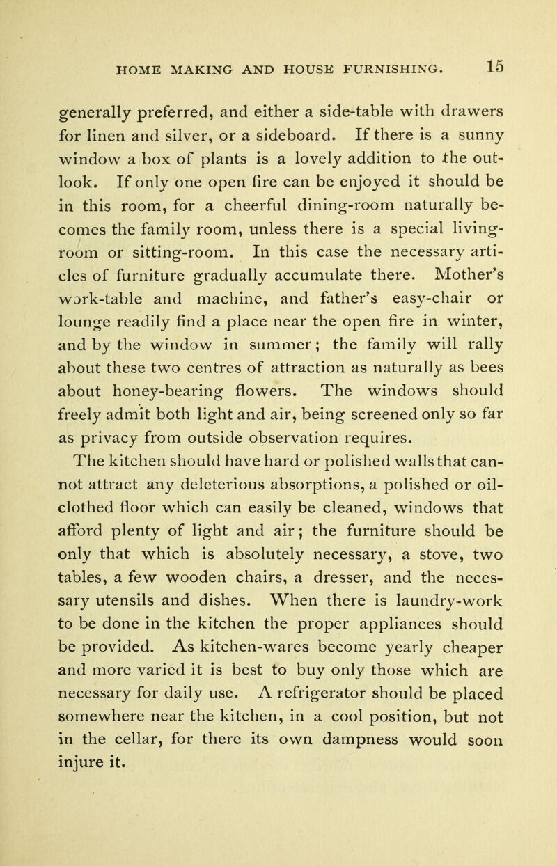 generally preferred, and either a side-table with drawers for linen and silver, or a sideboard. If tliere is a sunny window a box of plants is a lovely addition to the out- look. If only one open fire can be enjoyed it should be in this room, for a cheerful dining-room naturally be- comes the family room, unless there is a special living- room or sitting-room. In this case the necessary arti- cles of furniture gradually accumulate there. Mother's work-table and machine, and father's easy-chair or lounge readily find a place near the open fire in winter, and by the window in summer; the family will rally about these two centres of attraction as naturally as bees about honey-bearing flowers. The windows should freely admit both light and air, being screened only so far as privacy from outside observation requires. The kitchen should have hard or polished walls that can- not attract any deleterious absorptions, a polished or oil- clothed floor which can easily be cleaned, windows that afibrd plenty of light and air; the furniture should be only that which is absolutely necessar}^, a stove, two tables, a few wooden chairs, a dresser, and the neces- sary utensils and dishes. When there is laundry-work to be done in the kitchen the proper appliances should be provided. As kitchen-wares become yearly cheaper and more varied it is best to buy only those which are necessary for daily use. A refrigerator should be placed somewhere near the kitchen, in a cool position, but not in the cellar, for there its own dampness would soon injure it.