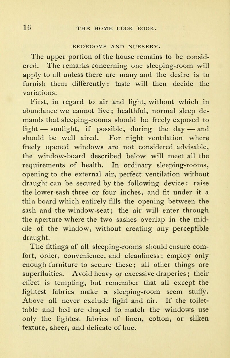 BEDROOMS AND NURSERY. The upper portion of the house remains to be consid- ered. The remarks concerning one sleeping-room will apply to all unless there are many and the desire is to furnish them differently: taste will then decide the variations. First, in regard to air and light, without which in abundance we cannot live; healthful, normal sleep de- mands that sleeping-rooms should be freely exposed to light — sunlight, if possible, during the day — and should be well aired. For night ventilation where freely opened windows are not considered advisable, the window-board described below will meet all the requirements of health. In ordinary sleeping-rooms, opening to the external air, perfect ventilation without draught can be secured by the following device: raise the lower sash three or four inches, and fit under it a thin board which entirely fills the opening between the sash and the window-seat; the air will enter through the aperture w^here the two sashes overlap in the mid- dle of the window, without creating any perceptible draught. The fittings of all sleeping-rooms should ensure com- fort, order, convenience, and cleanliness ; employ only enough furniture to secure these; all other things are superfluities. Avoid heavy or excessive draperies ; their effect is tempting, but remember that all except the lightest fabrics make a sleeping-room seem stuffy. Above all never exclude light and air. If the toilet- table and bed are draped to match the windows use only the lightest fabrics of linen, cotton, or silken texture, sheer, and delicate of hue.