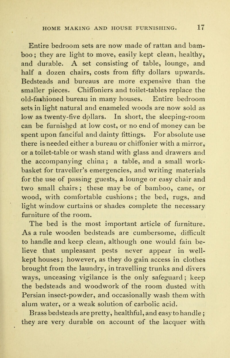 Entire bedroom sets are now made of rattan and bam- boo ; they are light to move, easily kept clean, healthy, and durable. A set consisting of table, lounge, and half a dozen chairs, costs from fifty dollars upwards. Bedsteads and bureaus are more expensive than the smaller pieces. Chiffoniers and toilet-tables replace the old-fashioned bureau in many houses. Entire bedroom sets in light natural and enameled woods are now sold as low as twenty-five dollars. In short, the sleeping-room can be furnished at low cost, or no end of money can be spent upon fanciful and dainty fittings. For absolute use there is needed either a bureau or chiffonier with a mirror, or a toilet-table or wash stand with glass and drawers and the accompanying china; a table, and a small work- basket for traveller's emergencies, and writing materials for the use of passing guests, a lounge or easy chair and two small chairs ; these may be of bamboo, cane, or wood, with comfortable cushions ; the bed, rugs, and light window curtains or shades complete the necessary furniture of the room. The bed is the most important article of furniture. As a rule wooden bedsteads are cumbersome, difficult to handle and keep clean, although one would fain be- lieve that unpleasant pests never appear in well- kept houses; however, as they do gain access in clothes brought from the laundry, in travelling trunks and divers ways, unceasing vigilance is the only safeguard ; keep the bedsteads and woodwork of the room dusted with Persian insect-powder, and occasionally wash them with alum water, or a weak solution of carbolic acid. Brass bedsteads are pretty, healthful, and easy to handle ; they are very durable on account of the lacquer with