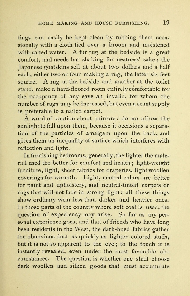 tings can easily be kept clean by rubbing them occa- sionally with a cloth tied over a broom and moistened with salted water. A fur rug at the bedside is a great comfort, and needs but shaking for neatness' sake : the Japanese goatskins sell at about two dollars and a half each, either two or four making a rug, the latter six feet square. A rug at the bedside and another at the toilet stand, make a hard-floored room entirely comfortable for the occupancy of any save an invalid, for whom the number of rugs may be increased, but even a scant supply is preferable to a nailed carpet. A word of caution about mirrors: do no allow the sunlight to fall upon them, because it occasions a separa- tion of the particles of amalgam upon the back, and gives them an inequality of surface which interferes with reflection and light. In furnishing bedrooms, generally, the lighter the mate- rial used the better for comfort and health ; light-weight furniture, light, sheer fabrics for draperies, light woollen coverings for warmth. Light, neutral colors are better for paint and upholstery, and neutral-tinted carpets or rugs that will not fade in strong light; all these things show ordinary wear less than darker and heavier ones. In those parts of the country where soft coal is used, the question of expediency may arise. So far as my per- sonal experience goes, and that of friends who have long been residents in the West, the dark-hued fabrics gather the obnoxious dust as quickly as lighter colored stuffs, but it is not so apparent to the eye ; to the touch it is instantly revealed, even under the most favorable cir- cumstances. The question is whether one shall choose dark woollen and silken goods that must accumulate