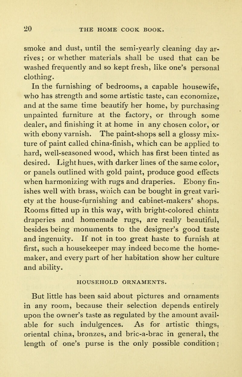 smoke and dust, until the semi-yearly cleaning day ar- rives ; or whether materials shall be used that can be washed frequently and so kept fresh, like one's personal clothing. In the furnishing of bedrooms, a capable housewife, who has strength and some artistic taste, can economize, and at the same time beautify her home, by purchasing unpainted furniture at the factory, or through some dealer, and finishing it at home in any chosen color, or with ebony varnish. The paint-shops sell a glossy mix- ture of paint called china-finish, which can be applied to hard, well-seasoned wood, which has first been tinted as desired. Light hues, with darker lines of the same color, or panels outlined with gold paint, produce good efTects when harmonizing with rugs and draperies. Ebony fin- ishes well with brass, which can be bought in great vari- ety at the house-furnishing and cabinet-makers* shops. Rooms fitted up in this way, with bright-colored chintz draperies and homemade rugs, are really beautiful, besides being monuments to the designer's good taste and ingenuity. If not in too great haste to furnish at first, such a housekeeper may indeed become the home- maker, and every part of her habitation show her culture and ability. HOUSEHOLD ORNAMENTS. But little has been said about pictures and ornaments in any room, because their selection depends entirely upon the owner's taste as regulated by the amount avail- able for such indulgences. As for artistic things, oriental china, bronzes, and bric-a-brac in general, the length of one's purse is the only possible condition;