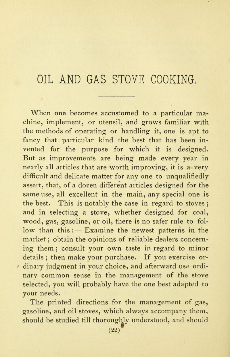 OIL AND GAS STOVE COOKING. When one becomes accustomed to a particular ma- chine, implement, or utensil, and grows familiar with the methods of operating or handling it, one is apt to fancy that particular kind the best that has been in- vented for the purpose for which it is designed. But as improvements are being made every year in nearly all articles that are worth improving, it is a very difficult and delicate matter for any one to unqualifiedly assert, that, of a dozen different articles designed for the same use, all excellent in the main, any special one is the best. This is notably the case in regard to stoves ; and in selecting a stove, whether designed for coal, wood, gas, gasoline, or oil, there is no safer rule to fol- low than this: — Examine the newest patterns in the market; obtain the opinions of reliable dealers concern- ing them ; consult your own taste in regard to minor details ; then make your purchase. If you exercise or- ^ dinary judgment in your choice, and afterward use ordi- nary common sense in the management of the stove selected, you will probably have the one best adapted to your needs. The printed directions for the management of gas, gasoline, and oil stoves, which always accompany them, should be studied till thoroughly understood, and should